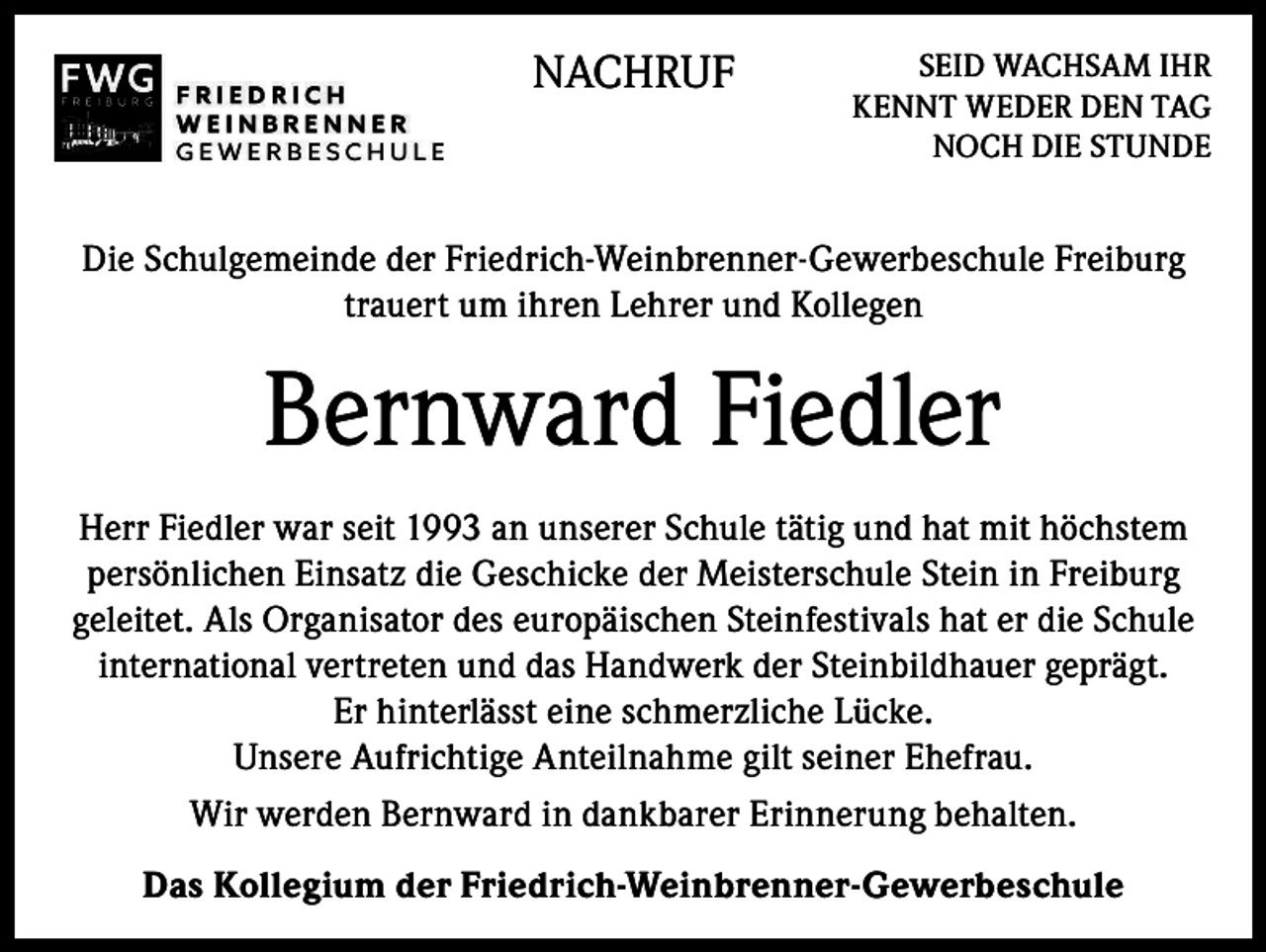 <p>NACHRUF</p><p>SEID WACHSAM IHR<br />KENNT WEDER DEN TAG<br />NOCH DIE STUNDE</p><p>Die Schulgemeinde der Friedrich-Weinbrenner-Gewerbeschule Freiburg<br />trauert um ihren Lehrer und Kollegen</p><p>Bernward Fiedler<br />Herr Fiedler war seit 1993 an unserer Schule tätig und hat mit höchstem<br />persönlichen Einsatz die Geschicke der Meisterschule Stein in Freiburg<br />geleitet. Als Organisator des europäischen Steinfestivals hat er die Schule<br />international vertreten und das Handwerk der Steinbildhauer geprägt.<br />Er hinterlässt eine schmerzliche Lücke.<br />Unsere Aufrichtige Anteilnahme gilt seiner Ehefrau.<br />Wir werden Bernward in dankbarer Erinnerung behalten.<br />Das Kollegium der Friedrich-Weinbrenner-Gewerbeschule</p>