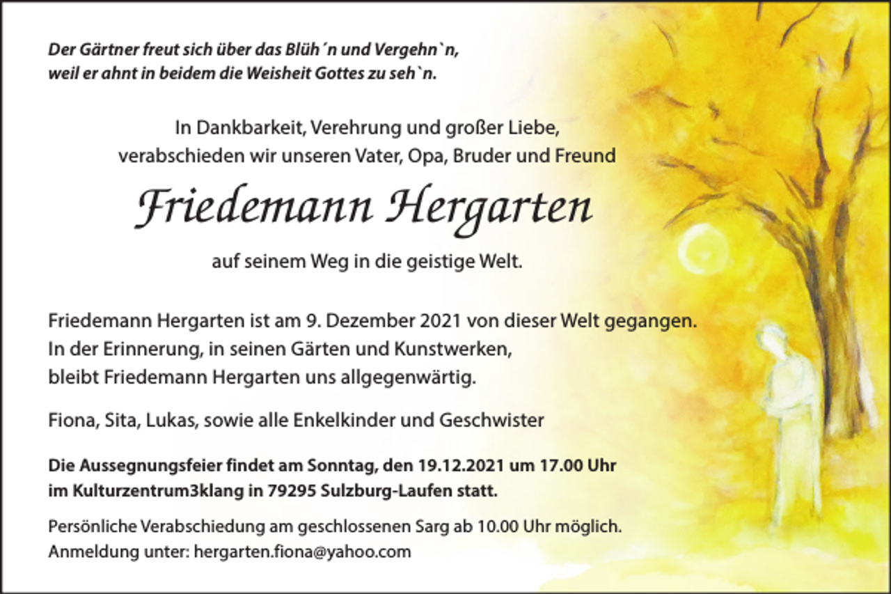 <p>Der Gärtner freut sich über das Blüh´n und Vergehn`n,<br />weil er ahnt in beidem die Weisheit Gottes zu seh`n.</p><p>In Dankbarkeit, Verehrung und großer Liebe,<br />verabschieden wir unseren Vater, Opa, Bruder und Freund</p><p>Friedemann Hergarten<br />auf seinem Weg in die geistige Welt.<br />Friedemann Hergarten ist am 9. Dezember 2021 von dieser Welt gegangen.<br />In der Erinnerung, in seinen Gärten und Kunstwerken,<br />bleibt Friedemann Hergarten uns allgegenwärtig.<br />Fiona, Sita, Lukas, sowie alle Enkelkinder und Geschwister<br />Die Aussegnungsfeier findet am Sonntag, den 19.12.2021 um 17.00 Uhr<br />im Kulturzentrum3klang in 79295 Sulzburg-Laufen statt.<br />Persönliche Verabschiedung am geschlossenen Sarg ab 10.00 Uhr möglich.<br />Anmeldung unter: hergarten.fiona@yahoo.com</p>