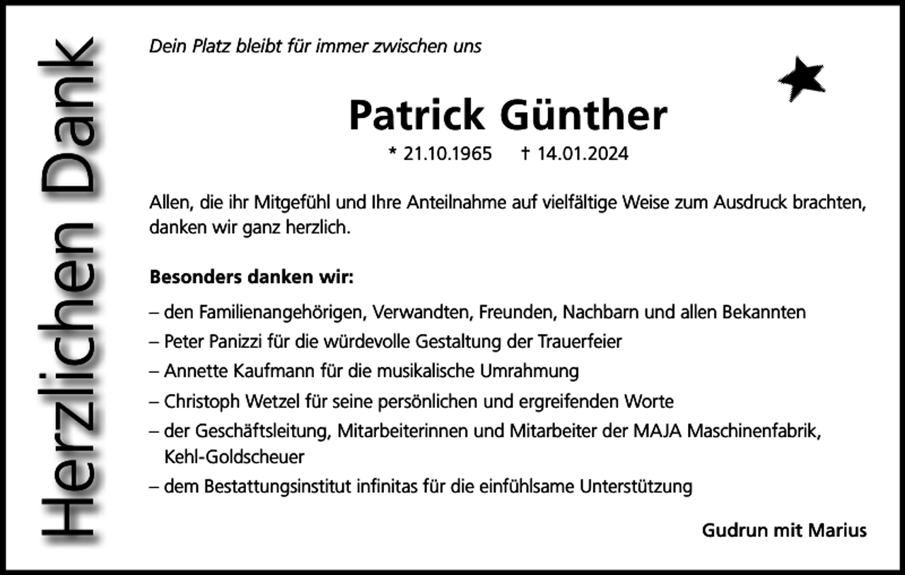 <p>Herzlichen Dank</p><p>Dein Platz bleibt für immer zwischen uns</p><p>Patrick Günther<br />* 21.10.1965</p><p>† 14.01.2024</p><p>Allen, die ihr Mitgefühl und Ihre Anteilnahme auf vielfältige Weise zum Ausdruck brachten,<br />danken wir ganz herzlich.<br />Besonders danken wir:<br />– den Familienangehörigen, Verwandten, Freunden, Nachbarn und allen Bekannten<br />– Peter Panizzi für die würdevolle Gestaltung der Trauerfeier<br />– Annette Kaufmann für die musikalische Umrahmung<br />– Christoph Wetzel für seine persönlichen und ergreifenden Worte<br />– der Geschäftsleitung, Mitarbeiterinnen und Mitarbeiter der MAJA Maschinenfabrik,<br />Kehl-Goldscheuer<br />– dem Bestattungsinstitut infinitas für die einfühlsame Unterstützung<br />Gudrun mit Marius</p>