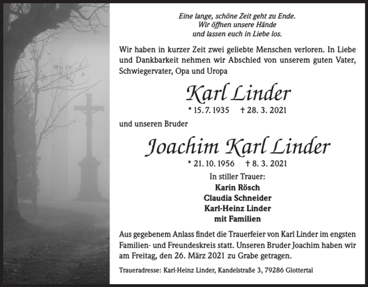 <p>Eine lange, schöne Zeit geht zu Ende.<br />Wir öffnen unsere Hände<br />und lassen euch in Liebe los.</p><p>Wir haben in kurzer Zeit zwei geliebte Menschen verloren. In Liebe<br />und Dankbarkeit nehmen wir Abschied von unserem guten Vater,<br />Schwiegervater, Opa und Uropa</p><p>Karl Linder<br />* 15. 7. 1935</p><p>† 28. 3. 2021</p><p>und unseren Bruder</p><p>Joachim Karl Linder<br />* 21. 10. 1956 † 8. 3. 2021<br />In stiller Trauer:<br />Karin Rösch<br />Claudia Schneider<br />Karl-Heinz Linder<br />mit Familien</p><p>Aus gegebenem Anlass findet die Trauerfeier von Karl Linder im engsten<br />Familien- und Freundeskreis statt. Unseren Bruder Joachim haben wir<br />am Freitag, den 26. März 2021 zu Grabe getragen.<br />Traueradresse: Karl-Heinz Linder, Kandelstraße 3, 79286 Glottertal</p>