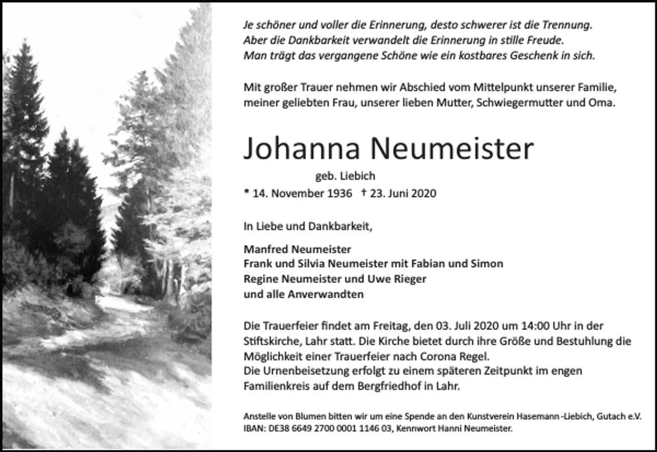 <p>Je schöner und voller die Erinnerung, desto schwerer ist die Trennung.<br />Aber die Dankbarkeit verwandelt die Erinnerung in sille Freude.<br />Man trägt das vergangene Schöne wie ein kostbares Geschenk in sich.<br />Mit großer Trauer nehmen wir Abschied vom Mittelpunkt unserer Familie,<br />meiner geliebten Frau, unserer lieben Mutter, Schwiegermutter und Oma.</p><p>Johanna Neumeister<br />geb. Liebich<br />* 14. November 1936 † 23. Juni 2020<br />In Liebe und Dankbarkeit,<br />Manfred Neumeister<br />Frank und Silvia Neumeister mit Fabian und Simon<br />Regine Neumeister und Uwe Rieger<br />und alle Anverwandten<br />Die Trauerfeier ﬁndet am Freitag, den 03. Juli 2020 um 14:00 Uhr in der<br />Stiftskirche, Lahr statt. Die Kirche bietet durch ihre Größe und Bestuhlung die<br />Möglichkeit einer Trauerfeier nach Corona Regel.<br />Die Urnenbeisetzung erfolgt zu einem späteren Zeitpunkt im engen<br />Familienkreis auf dem Bergfriedhof in Lahr.<br />Anstelle von Blumen bitten wir um eine Spende an den Kunstverein Hasemann ­Liebich, Gutach e.V.<br />IBAN: DE38 6649 270146 03, Kennwort Hanni Neumeister.</p>