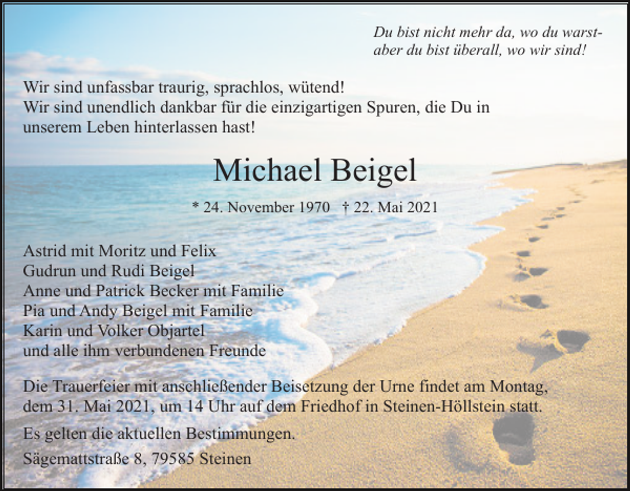 <p>Du bist nicht mehr da, wo du warstaber du bist überall, wo wir sind!</p><p>Wir sind unfassbar traurig, sprachlos, wütend!<br />Wir sind unendlich dankbar für die einzigartigen Spuren, die Du in<br />unserem Leben hinterlassen hast!</p><p>Michael Beigel<br />* 24. November 1970 † 22. Mai 2021</p><p>Astrid mit Moritz und Felix<br />Gudrun und Rudi Beigel<br />Anne und Patrick Becker mit Familie<br />Pia und Andy Beigel mit Familie<br />Karin und Volker Objartel<br />und alle ihm verbundenen Freunde<br />Die Trauerfeier mit anschließender Beisetzung der Urne findet am Montag,<br />dem 31. Mai 2021, um 14 Uhr auf dem Friedhof in Steinen-Höllstein statt.<br />Es gelten die aktuellen Bestimmungen.<br />Sägemattstraße 8, 79585 Steinen</p>