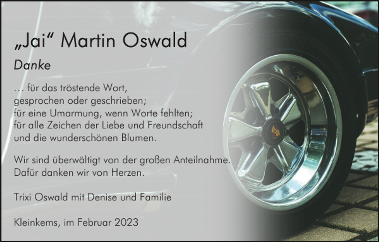 <p>… für das tröstende Wort,<br />gesprochen oder geschrieben;<br />für eine Umarmung, wenn Worte fehlten;<br />für alle Zeichen der Liebe und Freundschaft<br />und die wunderschönen Blumen.<br />Wir sind überwältigt von der großen Anteilnahme.<br />Dafür danken wir von Herzen.<br />Trixi Oswald mit Denise und Familie<br />Kleinkems, im Februar 2023</p>