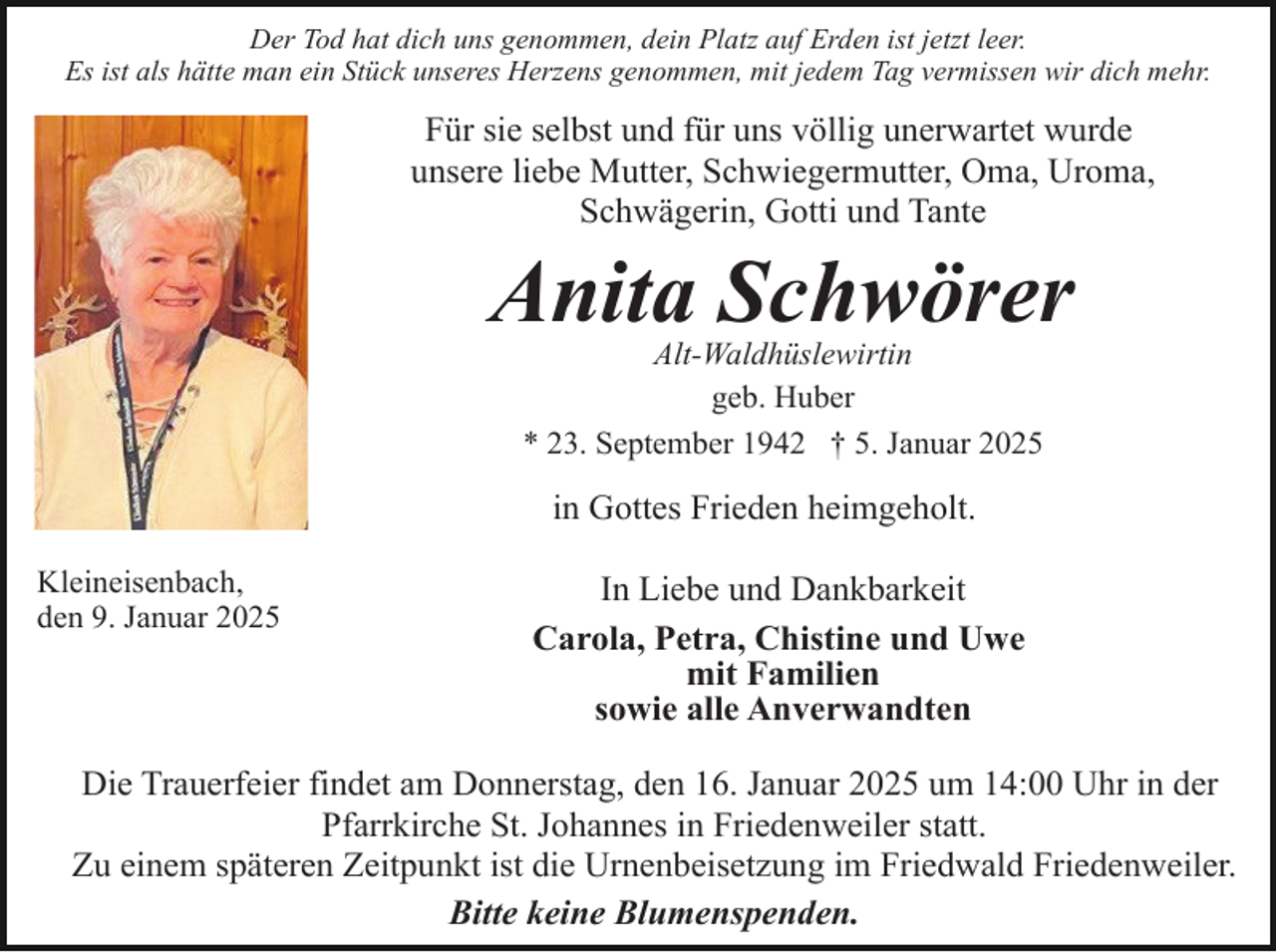 <p>Der Tod hat dich uns genommen, dein Platz auf Erden ist jetzt leer.<br />Es ist als hätte man ein Stück unseres Herzens genommen, mit jedem Tag vermissen wir dich mehr.</p><p>Für sie selbst und für uns völlig unerwartet wurde<br />unsere liebe Mutter, Schwiegermutter, Oma, Uroma,<br />Schwägerin, Gotti und Tante</p><p>Anita Schwörer<br />Alt-Waldhüslewirtin<br />geb. Huber<br />* 23. September 1942 † 5. Januar 2025</p><p>in Gottes Frieden heimgeholt.<br />Kleineisenbach,<br />den 9. Januar 2025</p><p>In Liebe und Dankbarkeit<br />Carola, Petra, Chistine und Uwe<br />mit Familien<br />sowie alle Anverwandten</p><p>Die Trauerfeier findet am Donnerstag, den 16. Januar 2025 um 14:00 Uhr in der<br />Pfarrkirche St. Johannes in Friedenweiler statt.<br />Zu einem späteren Zeitpunkt ist die Urnenbeisetzung im Friedwald Friedenweiler.<br />Bitte keine Blumenspenden.</p>