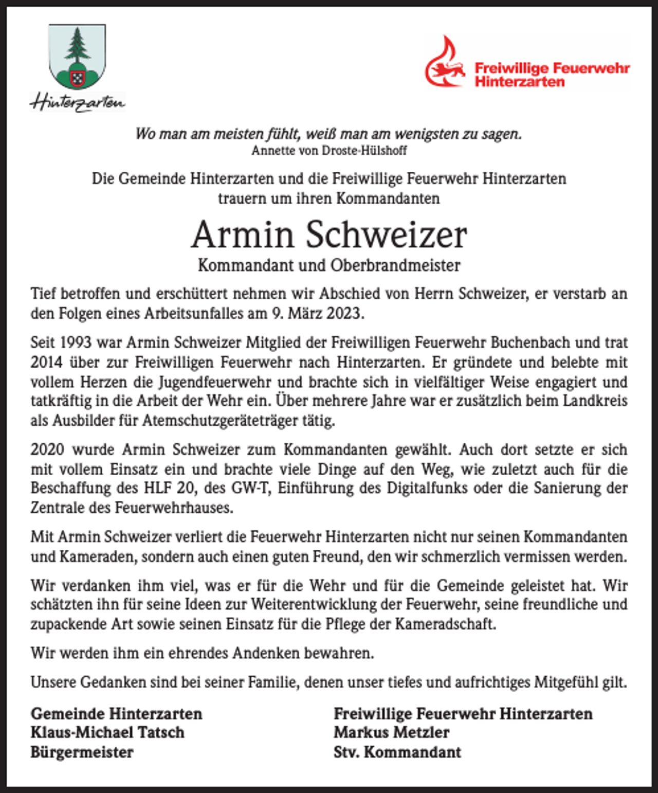 <p>Wo man am meisten fühlt, weiß man am wenigsten zu sagen.<br />Annette von Droste-Hülshoff</p><p>Die Gemeinde Hinterzarten und die Freiwillige Feuerwehr Hinterzarten<br />trauern um ihren Kommandanten</p><p>Armin Schweizer<br />Kommandant und Oberbrandmeister</p><p>Tief betroffen und erschüttert nehmen wir Abschied von Herrn Schweizer, er verstarb an<br />den Folgen eines Arbeitsunfalles am 9. März 2023.<br />Seit 1993 war Armin Schweizer Mitglied der Freiwilligen Feuerwehr Buchenbach und trat<br />2014 über zur Freiwilligen Feuerwehr nach Hinterzarten. Er gründete und belebte mit<br />­vollem Herzen die Jugendfeuerwehr und brachte sich in vielfältiger Weise engagiert und<br />tatkräftig in die Arbeit der Wehr ein. Über mehrere Jahre war er zusätzlich beim Landkreis<br />als Ausbilder für Atemschutzgeräteträger tätig.<br />2020 wurde Armin Schweizer zum Kommandanten gewählt. Auch dort setzte er sich<br />mit vollem Einsatz ein und brachte viele Dinge auf den Weg, wie zuletzt auch für die<br />Beschaffung des HLF 20, des GW-T, Einführung des Digitalfunks oder die Sanierung der<br />Zentrale des Feuerwehrhauses.<br />Mit Armin Schweizer verliert die Feuerwehr Hinterzarten nicht nur seinen Kommandanten<br />und Kameraden, sondern auch einen guten Freund, den wir schmerzlich vermissen werden.<br />Wir verdanken ihm viel, was er für die Wehr und für die Gemeinde geleistet hat. Wir<br />­schätzten ihn für seine Ideen zur Weiterentwicklung der Feuerwehr, seine freundliche und<br />zupackende Art sowie seinen Einsatz für die Pflege der Kameradschaft.<br />Wir werden ihm ein ehrendes Andenken bewahren.<br />Unsere Gedanken sind bei seiner Familie, denen unser tiefes und aufrichtiges Mitgefühl gilt.<br />Gemeinde Hinterzarten<br />Klaus-Michael Tatsch<br />Bürgermeister</p><p>Freiwillige Feuerwehr Hinterzarten<br />Markus Metzler<br />Stv. Kommandant</p>