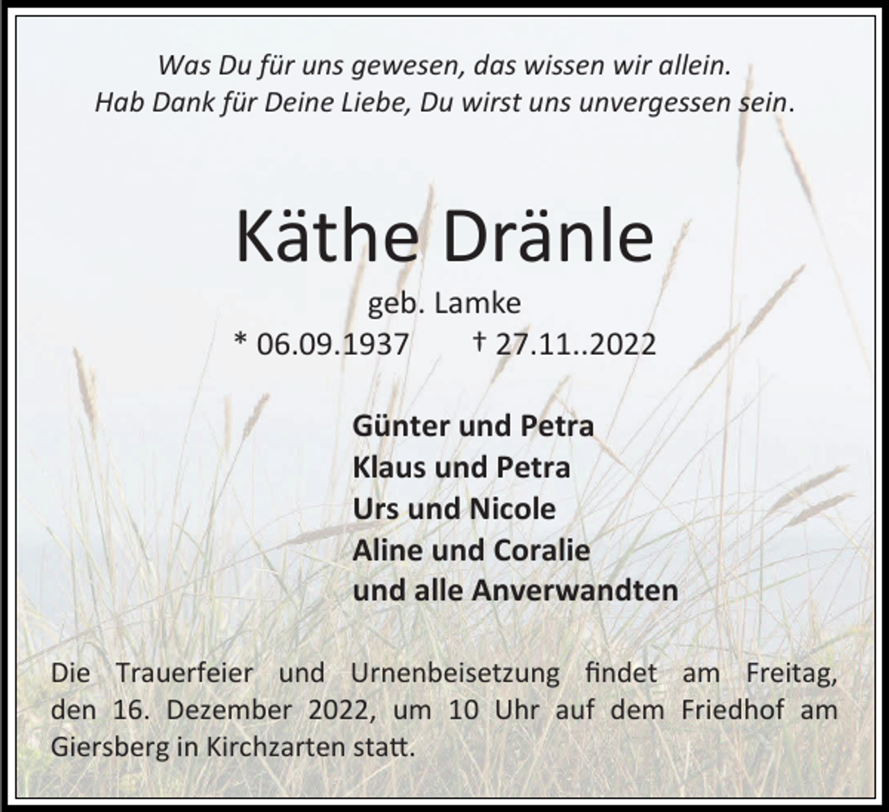 <p>Was Du für uns gewesen, das wissen wir allein.<br />Hab Dank für Deine Liebe, Du wirst uns unvergessen sein.</p><p>Käthe Dränle<br />geb. Lamke<br />* 06.09.1937<br />† 27.11..2022<br />Günter und Petra<br />Klaus und Petra<br />Urs und Nicole<br />Aline und Coralie<br />und alle Anverwandten<br />Die Trauerfeier und Urnenbeisetzung findet am Freitag,<br />den 16. Dezember 2022, um 10 Uhr auf dem Friedhof am<br />Giersberg in Kirchzarten statt.</p>