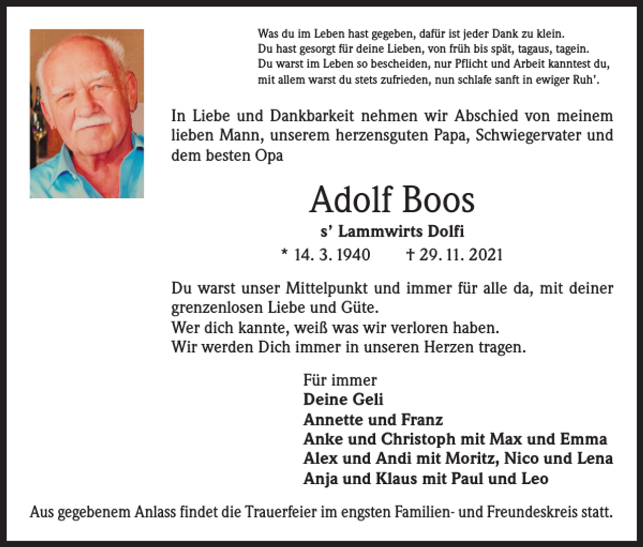 <p>Was du im Leben hast gegeben, dafür ist jeder Dank zu klein.<br />Du hast gesorgt für deine Lieben, von früh bis spät, tagaus, tagein.<br />Du warst im Leben so bescheiden, nur Pflicht und Arbeit kanntest du,<br />mit allem warst du stets zufrieden, nun schlafe sanft in ewiger Ruh’.</p><p>In Liebe und Dankbarkeit nehmen wir Abschied von meinem<br />lieben Mann, unserem herzensguten Papa, Schwiegervater und<br />dem besten Opa</p><p>Adolf Boos</p><p>s’ Lammwirts Dolfi<br />* 14. 3. 1940 † 29. 11. 2021<br />Du warst unser Mittelpunkt und immer für alle da, mit deiner<br />grenzenlosen Liebe und Güte.<br />Wer dich kannte, weiß was wir verloren haben.<br />Wir werden Dich immer in unseren Herzen tragen.</p><p>Für immer<br />Deine Geli<br />Annette und Franz<br />Anke und Christoph mit Max und Emma<br />Alex und Andi mit Moritz, Nico und Lena<br />Anja und Klaus mit Paul und Leo</p><p>Aus gegebenem Anlass findet die Trauerfeier im engsten Familien- und Freundeskreis statt.</p>
