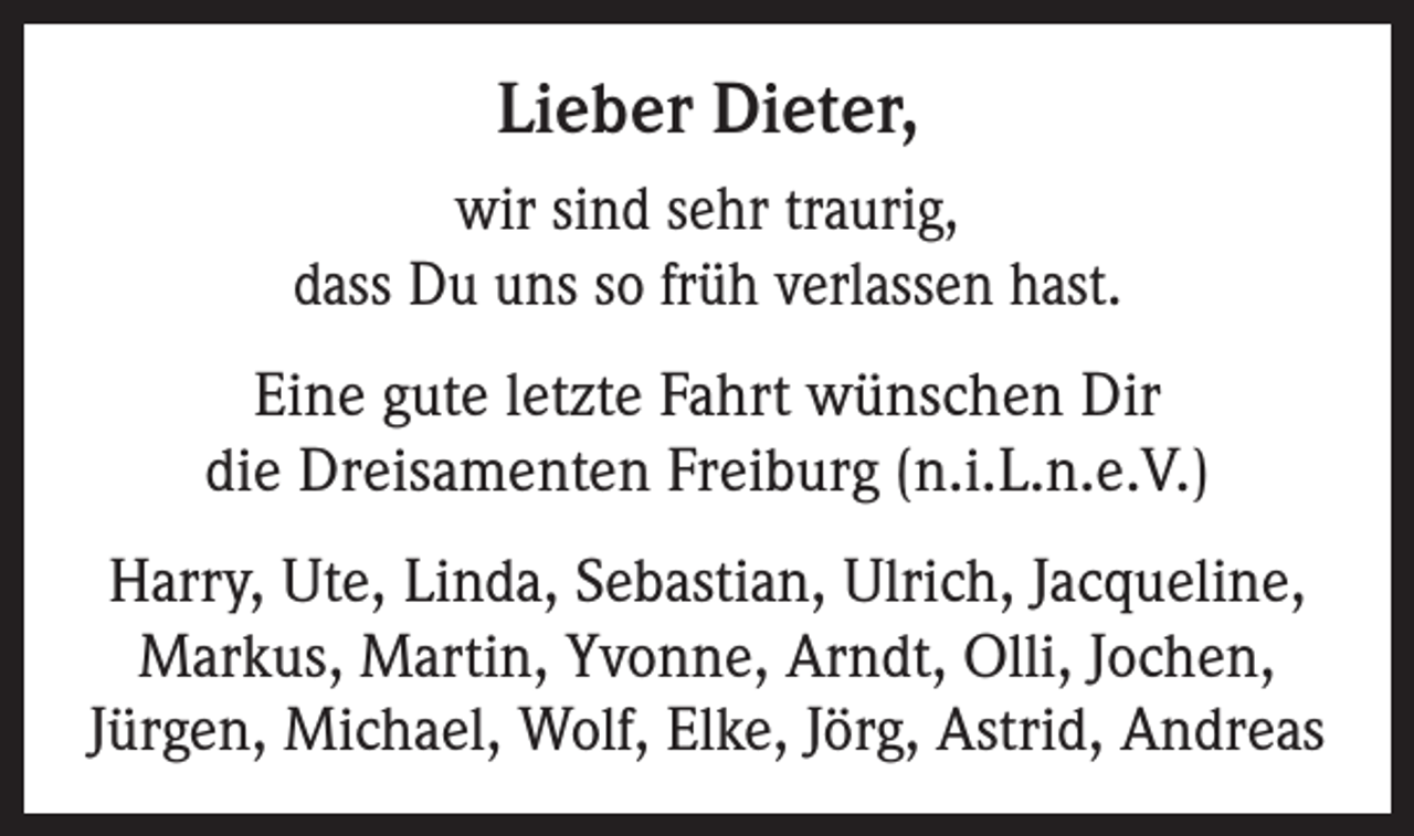 <p>Lieber Dieter,<br />wir sind sehr traurig,<br />dass Du uns so früh verlassen hast.<br />Eine gute letzte Fahrt wünschen Dir<br />die Dreisamenten Freiburg (n.i.L.n.e.V.)<br />Harry, Ute, Linda, Sebastian, Ulrich, Jacqueline,<br />Markus, Martin, Yvonne, Arndt, Olli, Jochen,<br />Jürgen, Michael, Wolf, Elke, Jörg, Astrid, Andreas</p>