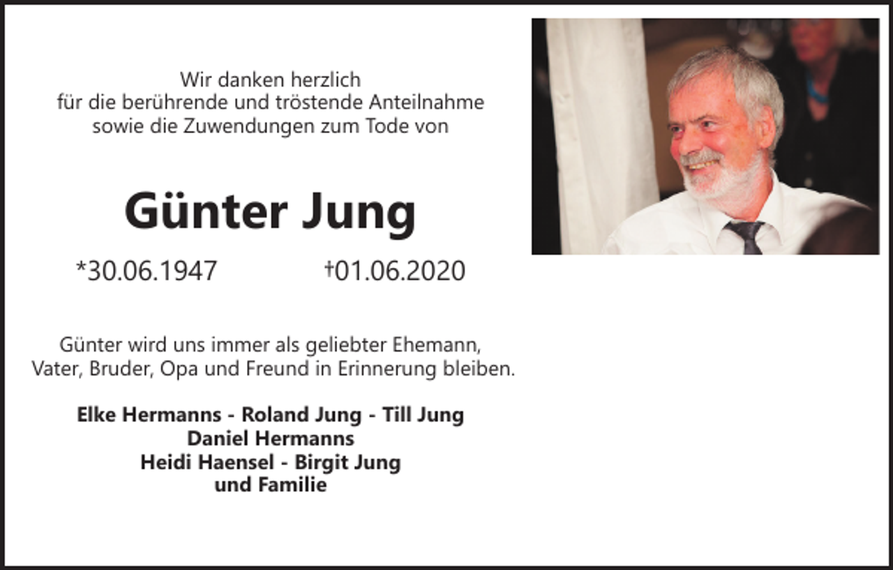 <p>Wir danken herzlich<br />für die berührende und tröstende Anteilnahme<br />sowie die Zuwendungen zum Tode von</p><p>Günter Jung<br />*30.06.1947</p><p>†01.06.2020</p><p>Günter wird uns immer als geliebter Ehemann,<br />Vater, Bruder, Opa und Freund in Erinnerung bleiben.<br />Elke Hermanns - Roland Jung - Till Jung<br />Daniel Hermanns<br />Heidi Haensel - Birgit Jung<br />und Familie</p>