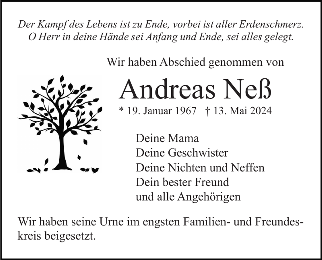 <p>Der Kampf des Lebens ist zu Ende, vorbei ist aller Erdenschmerz.<br />O Herr in deine Hände sei Anfang und Ende, sei alles gelegt.</p><p>Wir haben Abschied genommen von</p><p>Andreas Neß<br />* 19. Januar 1967 † 13. Mai 2024</p><p>Deine Mama<br />Deine Geschwister<br />Deine Nichten und Neffen<br />Dein bester Freund<br />und alle Angehörigen<br />Wir haben seine Urne im engsten Familien- und Freundeskreis beigesetzt.</p>