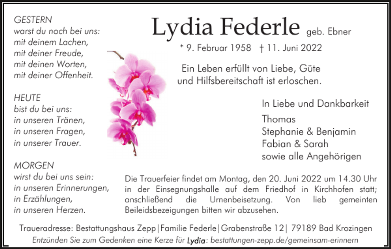 <p>GESTERN<br />warst du noch bei uns:<br />mit deinem Lachen,<br />mit deiner Freude,<br />mit deinen Worten,<br />mit deiner Offenheit.</p><p>Lydia Federle</p><p>* 9. Februar 1958 † 11. Juni 2022</p><p>Ein Leben erfüllt von Liebe, Güte<br />und Hilfsbereitschaft ist erloschen.</p><p>HEUTE<br />bist du bei uns:<br />in unseren Tränen,<br />in unseren Fragen,<br />in unserer Trauer.<br />MORGEN<br />wirst du bei uns sein:<br />in unseren Erinnerungen,<br />in Erzählungen,<br />in unseren Herzen.</p><p>geb. Ebner</p><p>In Liebe und Dankbarkeit<br />Thomas<br />Stephanie &amp; Benjamin<br />Fabian &amp; Sarah<br />sowie alle Angehörigen<br />Die Trauerfeier findet am Montag, den 20. Juni 2022 um 14.30 Uhr<br />in der Einsegnungshalle auf dem Friedhof in Kirchhofen statt;<br />anschließend die Urnenbeisetzung. Von lieb gemeinten<br />Beileidsbezeigungen bitten wir abzusehen.</p><p>Traueradresse: Bestattungshaus Zepp|Familie Federle|Grabenstraße 12| 79189 Bad Krozingen<br />Entzünden Sie zum Gedenken eine Kerze für</p><p>: bestattungen-zepp.de/gemeinsam-erinnern</p>