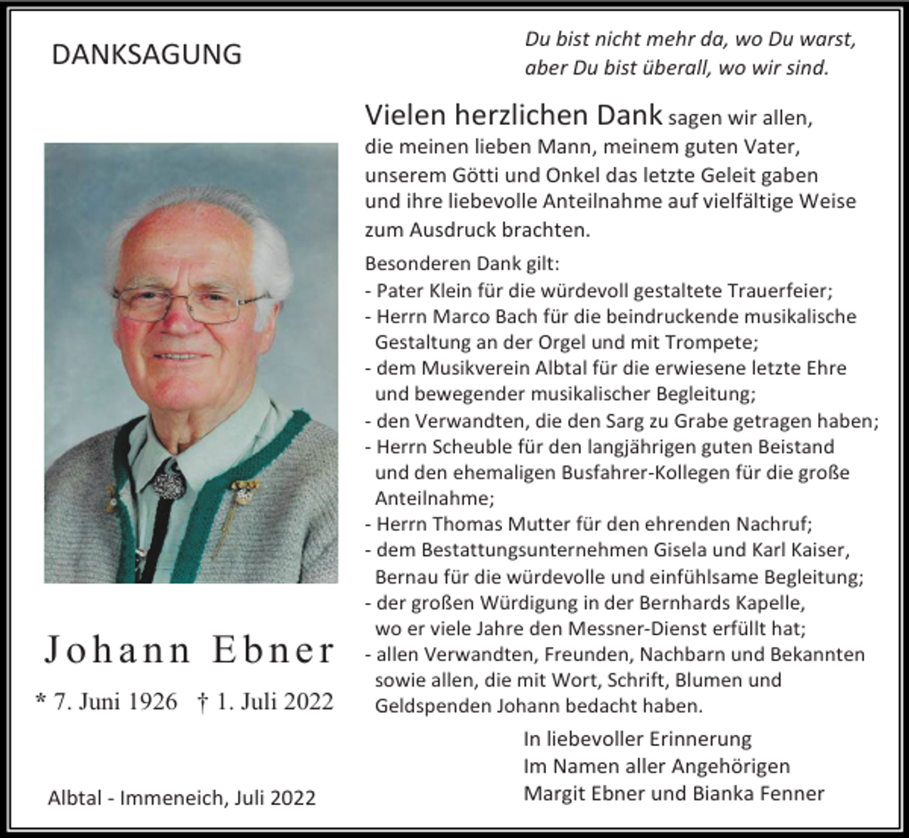 <p>DANKSAGUNG</p><p>Du bist nicht mehr da, wo Du warst,<br />aber Du bist überall, wo wir sind.</p><p>Vielen herzlichen Dank sagen wir allen,<br />die meinen lieben Mann, meinem guten Vater,<br />unserem Götti und Onkel das letzte Geleit gaben<br />und ihre liebevolle Anteilnahme auf vielfältige Weise<br />zum Ausdruck brachten.</p><p>Johann Ebner<br />* 7. Juni 1926 † 1. Juli 2022</p><p>Albtal - Immeneich, Juli 2022</p><p>Besonderen Dank gilt:<br />- Pater Klein für die würdevoll gestaltete Trauerfeier;<br />- Herrn Marco Bach für die beindruckende musikalische<br />Gestaltung an der Orgel und mit Trompete;<br />- dem Musikverein Albtal für die erwiesene letzte Ehre<br />und bewegender musikalischer Begleitung;<br />- den Verwandten, die den Sarg zu Grabe getragen haben;<br />- Herrn Scheuble für den langjährigen guten Beistand<br />und den ehemaligen Busfahrer-Kollegen für die große<br />Anteilnahme;<br />- Herrn Thomas Mutter für den ehrenden Nachruf;<br />- dem Bestattungsunternehmen Gisela und Karl Kaiser,<br />Bernau für die würdevolle und einfühlsame Begleitung;<br />- der großen Würdigung in der Bernhards Kapelle,<br />wo er viele Jahre den Messner-Dienst erfüllt hat;<br />- allen Verwandten, Freunden, Nachbarn und Bekannten<br />sowie allen, die mit Wort, Schrift, Blumen und<br />Geldspenden Johann bedacht haben.</p><p>In liebevoller Erinnerung<br />Im Namen aller Angehörigen<br />Margit Ebner und Bianka Fenner</p>