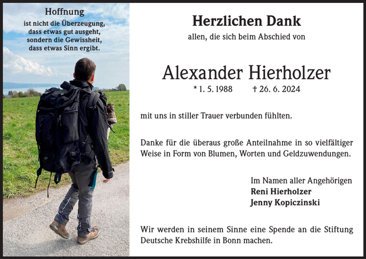 <p>Hoffnung<br />ist nicht die Überzeugung,<br />dass etwas gut ausgeht,<br />sondern die Gewissheit,<br />dass etwas Sinn ergibt.</p><p>Herzlichen Dank<br />allen, die sich beim Abschied von</p><p>Alexander Hierholzer<br />* 1. 5. 1988</p><p>† 26. 6. 2024</p><p>mit uns in stiller Trauer verbunden fühlten.<br />Danke für die überaus große Anteilnahme in so vielfältiger<br />Weise in Form von Blumen, Worten und Geldzuwendungen.<br />Im Namen aller Angehörigen<br />Reni Hierholzer<br />Jenny Kopiczinski<br />Wir werden in seinem Sinne eine Spende an die Stiftung<br />Deutsche Krebshilfe in Bonn machen.</p>