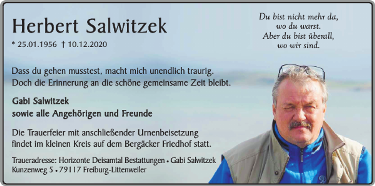 <p>Herbert Salwitzek</p><p>* 25.01.1956 10.12.2020</p><p>Dass du gehen musstest, macht mich unendlich traurig.<br />Doch die Erinnerung an die schöne gemeinsame Zeit bleibt.<br />Gabi Salwitzek<br />sowie alle Angehörigen und Freunde<br />Die Trauerfeier mit anschließender Urnenbeisetzung<br />findet im kleinen Kreis auf dem Bergäcker Friedhof statt.<br />Traueradresse: Horizonte Deisamtal Bestattungen ¥ Gabi Salwitzek<br />Kunzenweg 5 ¥ 79117 Freiburg-Littenweiler</p><p>Du bist nicht mehr da,<br />wo du warst.<br />Aber du bist überall,<br />wo wir sind.</p>