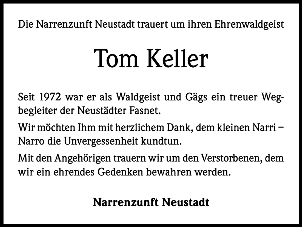<p>Die Narrenzunft Neustadt trauert um ihren Ehrenwaldgeist</p><p>Tom Keller<br />Seit 1972 war er als Waldgeist und Gägs ein treuer Wegbegleiter der Neustädter Fasnet.<br />Wir möchten Ihm mit herzlichem Dank, dem kleinen Narri –<br />Narro die Unvergessenheit kundtun.<br />Mit den Angehörigen trauern wir um den Verstorbenen, dem<br />wir ein ehrendes Gedenken bewahren werden.<br />Narrenzunft Neustadt</p>