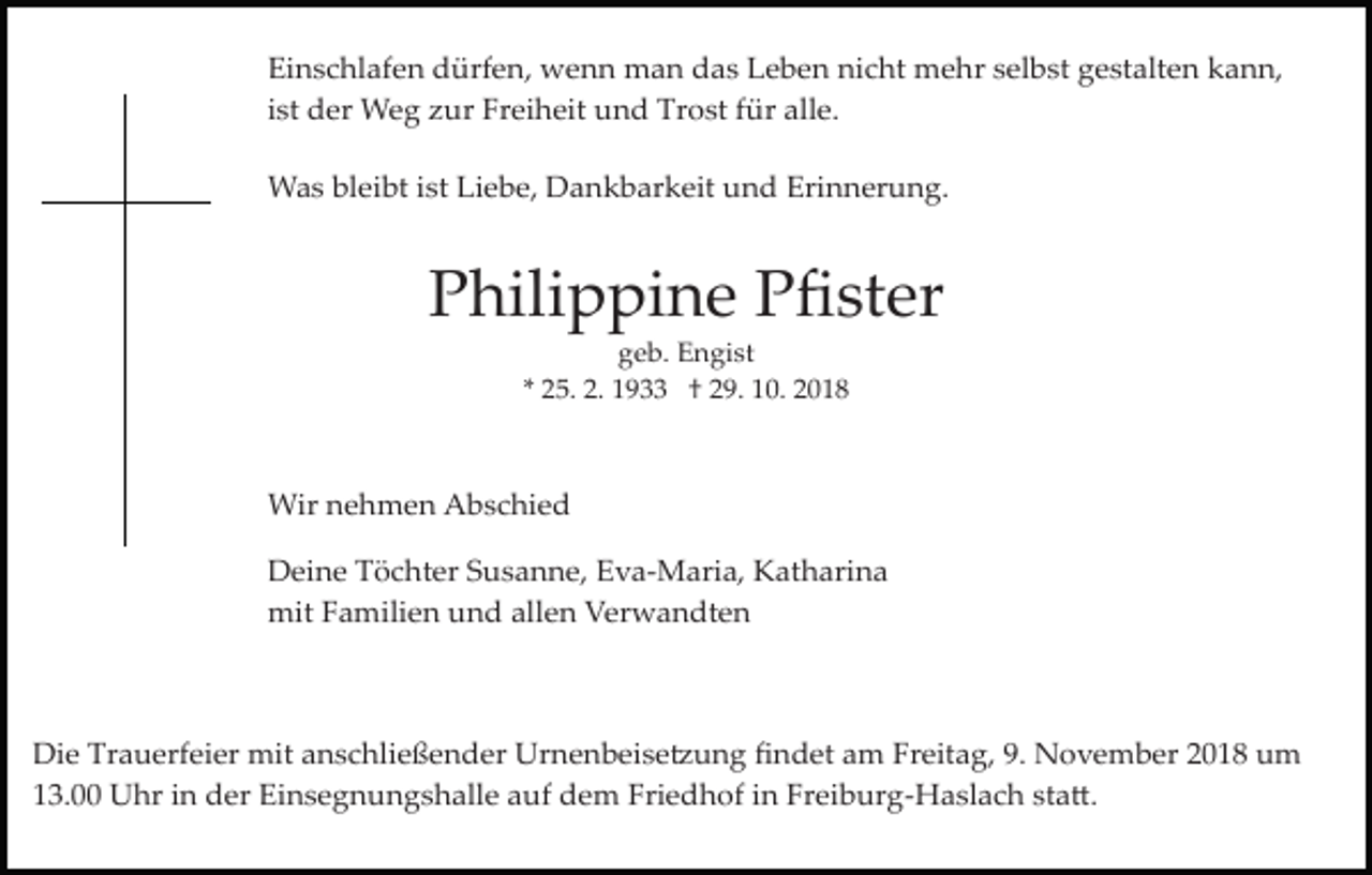 <p>Einschlafen dürfen, wenn man das Leben nicht mehr selbst gestalten kann,<br />ist der Weg zur Freiheit und Trost für alle.<br />Was bleibt ist Liebe, Dankbarkeit und Erinnerung.</p><p>Philippine Pﬁster<br />geb. Engist<br />* 25. 2. 1933 † 29. 10. 2018</p><p>Wir nehmen Abschied<br />Deine Töchter Susanne, Eva­Maria, Katharina<br />mit Familien und allen Verwandten</p><p>Die Trauerfeier mit anschließender Urnenbeise�ung ﬁndet am Freitag, 9. November 2018 um<br />13.00 Uhr in der Einsegnungshalle auf dem Friedhof in Freiburg­Haslach sta�.</p>