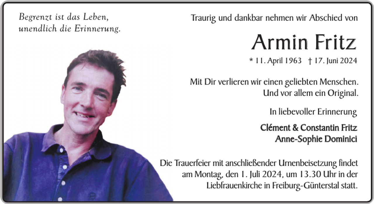 <p>Begrenzt ist das Leben,<br />unendlich die Erinnerung.</p><p>Traurig und dankbar nehmen wir Abschied von</p><p>A r m i n Fr i t z<br />* 11. April 1963 † 17. Juni 2024</p><p>Mit Dir verlieren wir einen geliebten Menschen.<br />Und vor allem ein Original.<br />In liebevoller Erinnerung<br />Clément &amp; Constantin Fritz<br />Anne-Sophie Dominici<br />Die Trauerfeier mit anschließender Urnenbeisetzung findet<br />am Montag, den 1. Juli 2024, um 13.30 Uhr in der<br />Liebfrauenkirche in Freiburg-Günterstal statt.</p>