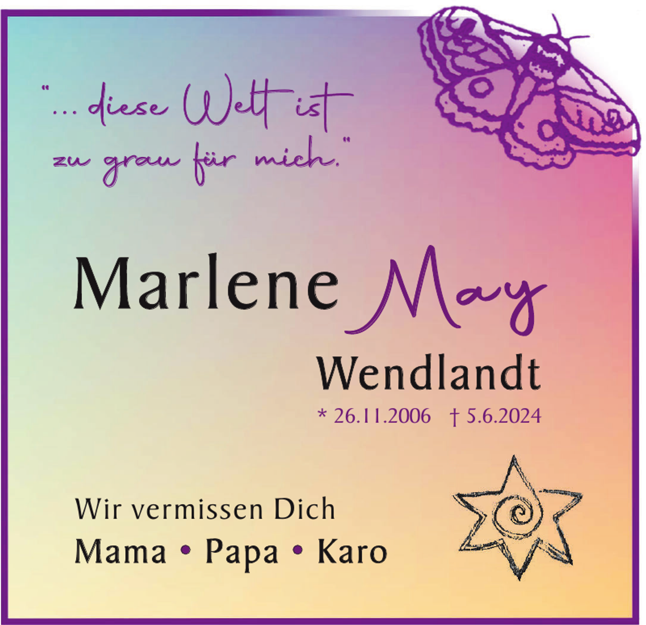 <p>“... diese Welt ist<br />zu grau für mich.“</p><p>Marlene</p><p>May</p><p>We n d l a n d t</p><p>* 26.11.2006 † 5.6.2024</p><p>Wir vermissen Dich</p><p>M a m a • P a p a • K a ro</p>