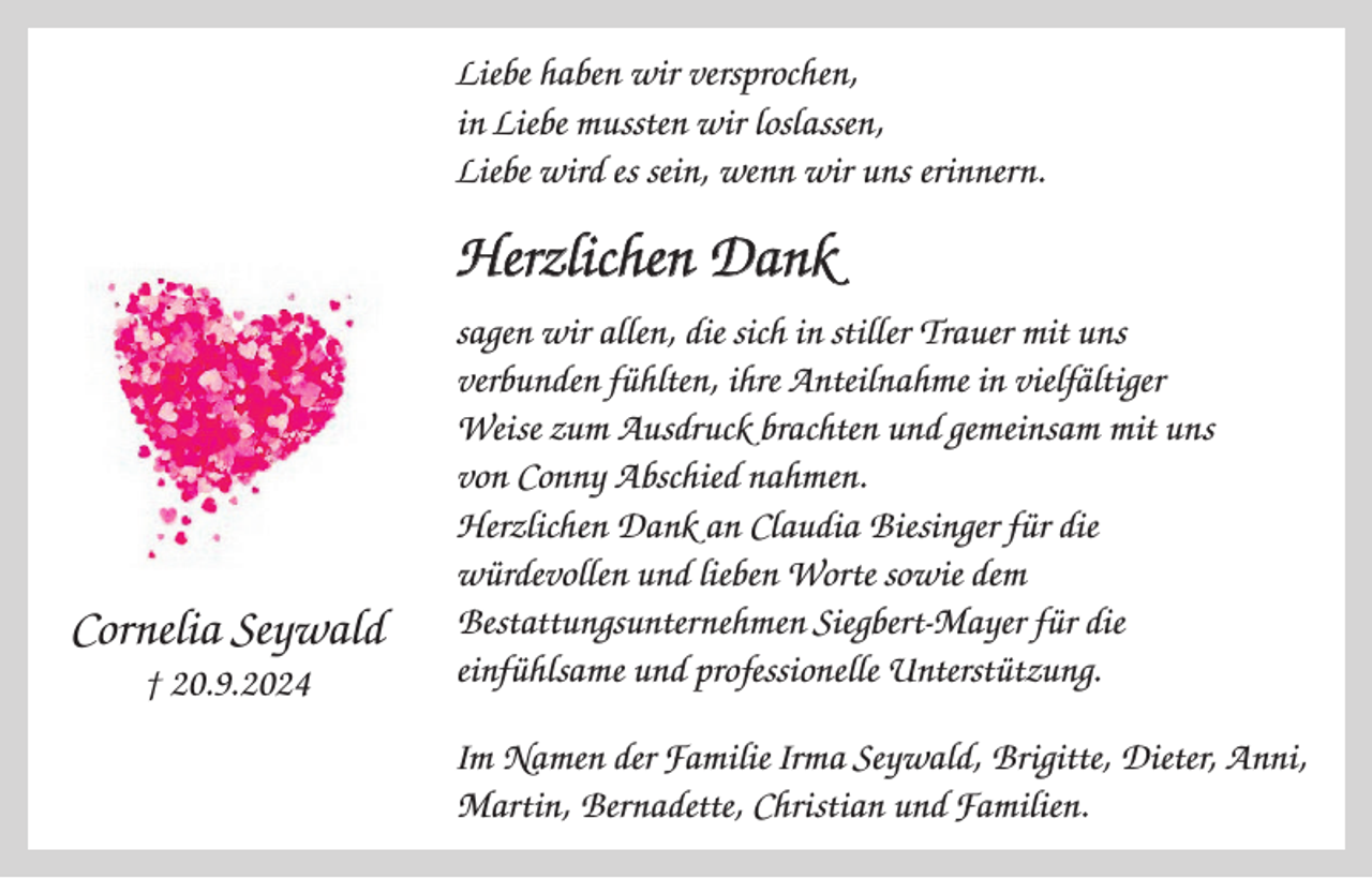 <p>Liebe haben wir versprochen,<br />in Liebe mussten wir loslassen,<br />Liebe wird es sein, wenn wir uns erinnern.</p><p>Herzlichen Dank</p><p>Cornelia Seywald<br />† 20.9.2024</p><p>sagen wir allen, die sich in stiller Trauer mit uns<br />verbunden fühlten, ihre Anteilnahme in vielfältiger<br />Weise zum Ausdruck brachten und gemeinsam mit uns<br />von Conny Abschied nahmen.<br />Herzlichen Dank an Claudia Biesinger für die<br />würdevollen und lieben Worte sowie dem<br />Bestattungsunternehmen Siegbert-Mayer für die<br />einfühlsame und professionelle Unterstützung.<br />Im Namen der Familie Irma Seywald, Brigitte, Dieter, Anni,<br />Martin, Bernadette, Christian und Familien.</p>