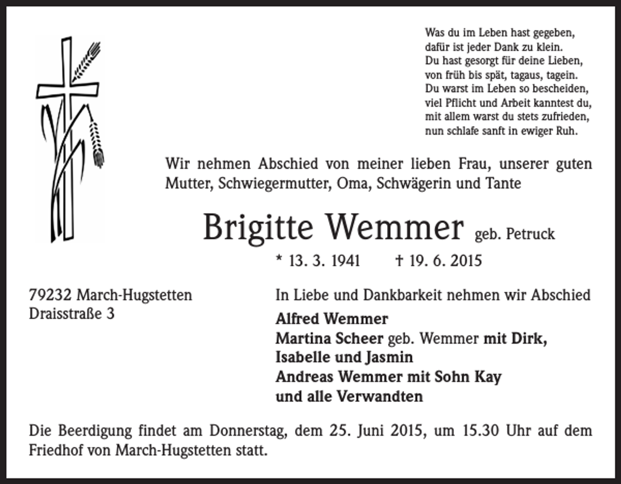 <p>Was du im Leben hast gegeben,<br />dafür ist jeder Dank zu klein.<br />Du hast gesorgt für deine Lieben,<br />von früh bis spät, tagaus, tagein.<br />Du warst im Leben so bescheiden,<br />viel Pflicht und Arbeit kanntest du,<br />mit allem warst du stets zufrieden,<br />nun schlafe sanft in ewiger Ruh.</p><p>Wir nehmen Abschied von meiner lieben Frau, unserer guten<br />Mutter, Schwiegermutter, Oma, Schwägerin und Tante</p><p>Brigitte Wemmer geb. Petruck<br />* 13. 3. 1941 † 19. 6. 2015<br />79232 March-Hugstetten<br />Draisstraße 3</p><p>In Liebe und Dankbarkeit nehmen wir Abschied<br />Alfred Wemmer<br />Martina Scheer geb. Wemmer mit Dirk,<br />Isabelle und Jasmin<br />Andreas Wemmer mit Sohn Kay<br />und alle Verwandten</p><p>Die Beerdigung findet am Donnerstag, dem 25. Juni 2015, um 15.30 Uhr auf dem<br />Friedhof von March-Hugstetten statt.</p>