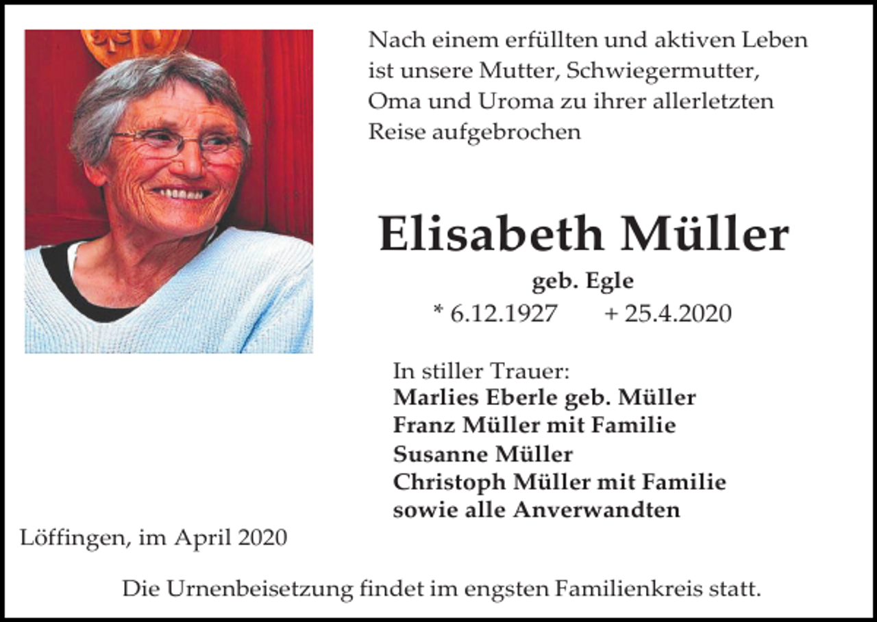 <p>Nach einem erfüllten und aktiven Leben<br />ist unsere Mutter, Schwiegermutter,<br />Oma und Uroma zu ihrer allerletzten<br />Reise aufgebrochen</p><p>Elisabeth Müller<br />geb. Egle</p><p>* 6.12.1927</p><p>+ 25.4.2020</p><p>In stiller Trauer:<br />Marlies Eberle geb. Müller<br />Franz Müller mit Familie<br />Susanne Müller<br />Christoph Müller mit Familie<br />sowie alle Anverwandten<br />Löffingen, im April 2020<br />Die Urnenbeisetzung findet im engsten Familienkreis statt.</p>