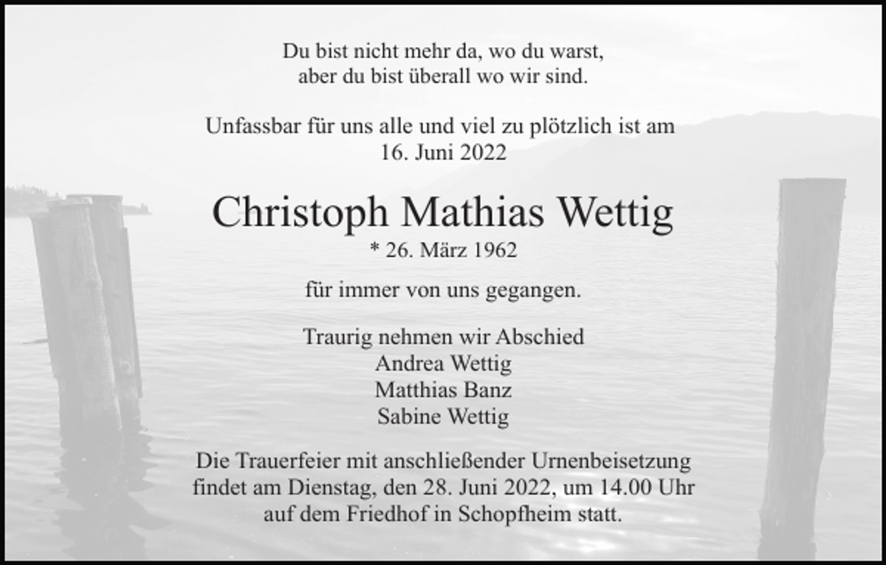 <p>Du bist nicht mehr da, wo du warst,<br />aber du bist überall wo wir sind.</p><p>Unfassbar für uns alle und viel zu plötzlich ist am<br />16. Juni 2022</p><p>Christoph Mathias Wettig<br />* 26. März 1962</p><p>für immer von uns gegangen.<br />Traurig nehmen wir Abschied<br />Andrea Wettig<br />Matthias Banz<br />Sabine Wettig<br />Die Trauerfeier mit anschließender Urnenbeisetzung<br />findet am Dienstag, den 28. Juni 2022, um 14.00 Uhr<br />auf dem Friedhof in Schopfheim statt.</p>