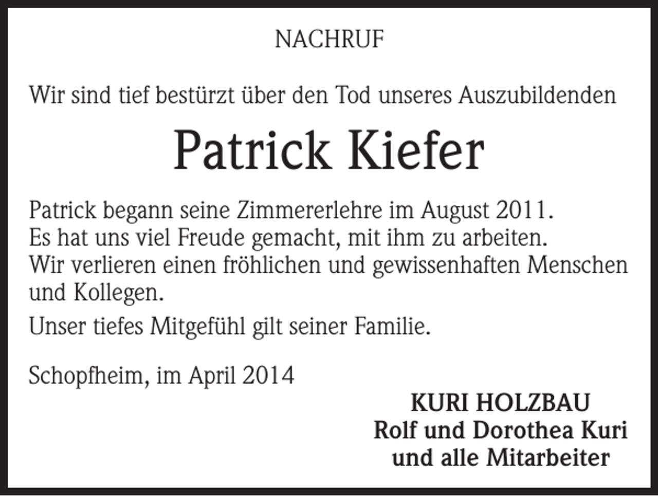 <p>NACHRUF<br />Wir sind tief bestürzt über den Tod unseres Auszubildenden</p><p>Patrick Kiefer<br />Patrick begann seine Zimmererlehre im August 2011.<br />Es hat uns viel Freude gemacht, mit ihm zu arbeiten.<br />Wir verlieren einen fröhlichen und gewissenhaften Menschen<br />und Kollegen.<br />Unser tiefes Mitgefühl gilt seiner Familie.<br />Schopfheim, im April 2014</p><p>KURI HOLZBAU<br />Rolf und Dorothea Kuri<br />und alle Mitarbeiter</p>