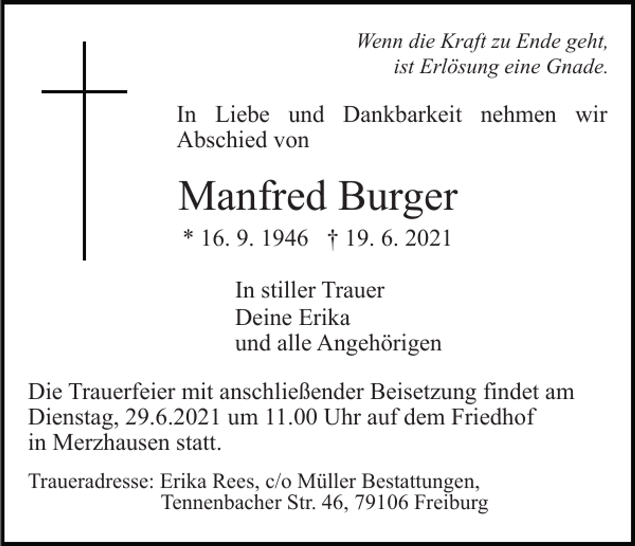 <p>Wenn die Kraft zu Ende geht,<br />ist Erlösung eine Gnade.</p><p>In Liebe und Dankbarkeit nehmen wir<br />Abschied von</p><p>Manfred Burger<br />* 16. 9. 1946 † 19. 6. 2021<br />In stiller Trauer<br />Deine Erika<br />und alle Angehörigen<br />Die Trauerfeier mit anschließender Beisetzung findet am<br />Dienstag, 29.6.2021 um 11.00 Uhr auf dem Friedhof<br />in Merzhausen statt.<br />Traueradresse: Erika Rees, c/o Müller Bestattungen,<br />Tennenbacher Str. 46, 79106 Freiburg</p>