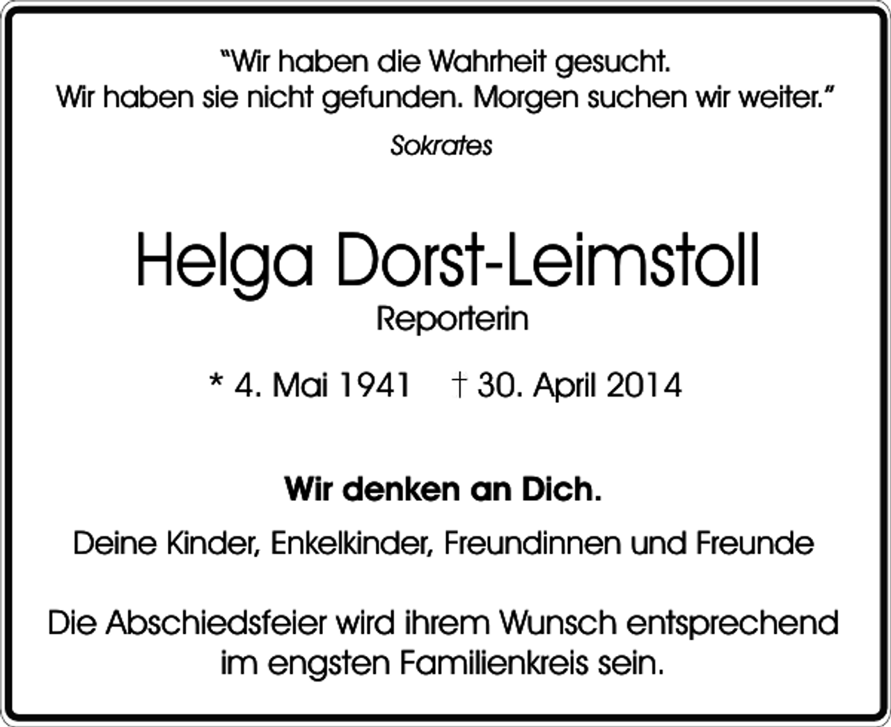 <p>“Wir haben die Wahrheit gesucht.<br />Wir haben sie nicht gefunden. Morgen suchen wir weiter.”<br />Sokrates</p><p>Helga Dorst-Leimstoll<br />Reporterin</p><p>* 4. Mai 1941</p><p>30. April 2014</p><p>Wir denken an Dich.<br />Deine Kinder, Enkelkinder, Freundinnen und Freunde</p><p>Die Abschiedsfeier wird ihrem Wunsch entsprechend<br />im engsten Familienkreis sein.</p>