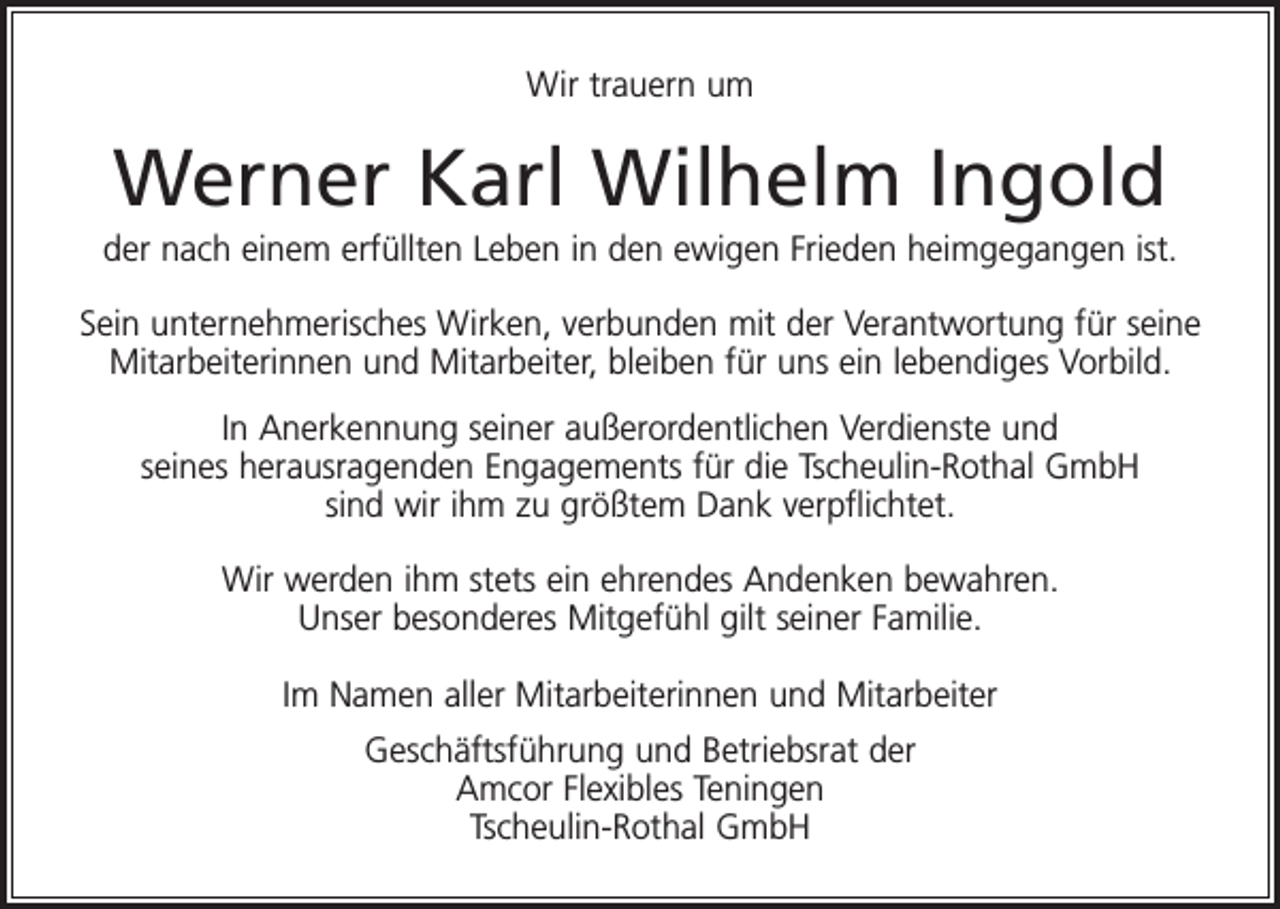 <p>Wir trauern um</p><p>Werner Karl Wilhelm Ingold<br />der nach einem erfüllten Leben in den ewigen Frieden heimgegangen ist.<br />Sein unternehmerisches Wirken, verbunden mit der Verantwortung für seine<br />Mitarbeiterinnen und Mitarbeiter, bleiben für uns ein lebendiges Vorbild.<br />In Anerkennung seiner außerordentlichen Verdienste und<br />seines herausragenden Engagements für die Tscheulin-Rothal GmbH<br />sind wir ihm zu größtem Dank verpflichtet.<br />Wir werden ihm stets ein ehrendes Andenken bewahren.<br />Unser besonderes Mitgefühl gilt seiner Familie.<br />Im Namen aller Mitarbeiterinnen und Mitarbeiter<br />Geschäftsführung und Betriebsrat der<br />Amcor Flexibles Teningen<br />Tscheulin-Rothal GmbH</p>