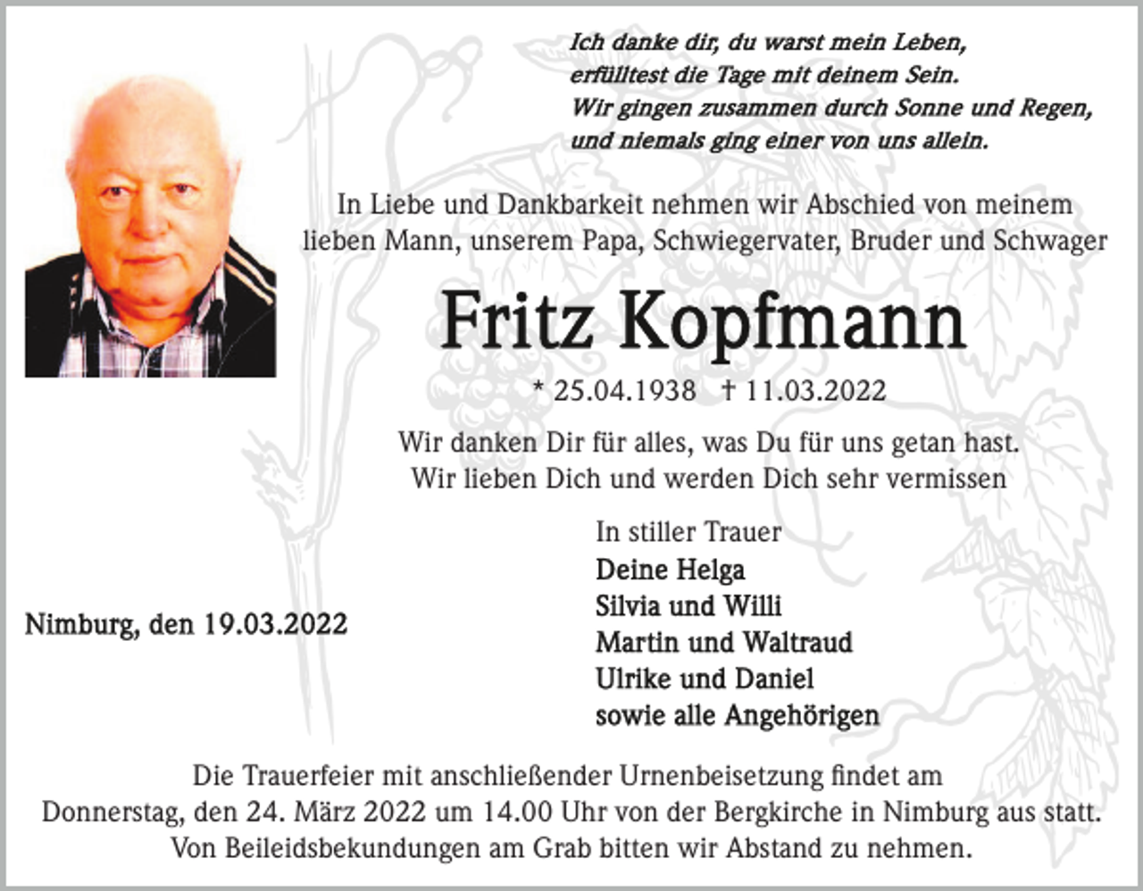 <p>In Liebe und Dankbarkeit nehmen wir Abschied von meinem<br />lieben Mann, unserem Papa, Schwiegervater, Bruder und Schwager</p><p>* 25.04.1938 † 11.03.2022<br />Wir danken Dir für alles, was Du für uns getan hast.<br />Wir lieben Dich und werden Dich sehr vermissen<br />In stiller Trauer</p><p>Die Trauerfeier mit anschließender Urnenbeisetzung ﬁndet am<br />Donnerstag, den 24. März 2022 um 14.00 Uhr von der Bergkirche in Nimburg aus statt.<br />Von Beileidsbekundungen am Grab bitten wir Abstand zu nehmen.</p>