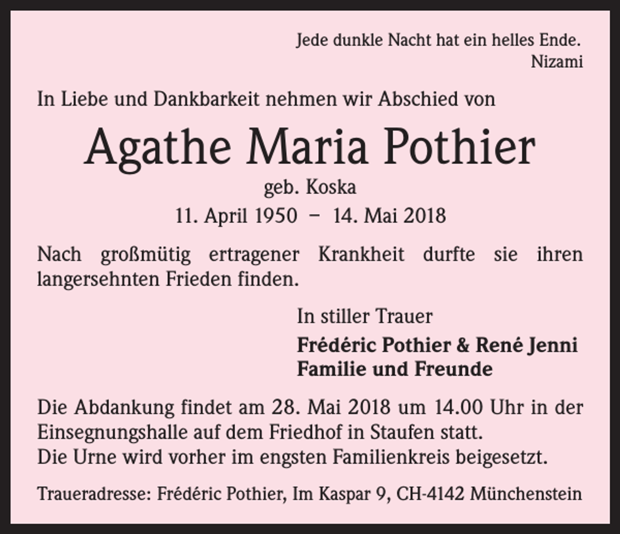 <p>Jede dunkle Nacht hat ein helles Ende.</p><p>Nizami</p><p>In Liebe und Dankbarkeit nehmen wir Abschied von</p><p>Agathe Maria Pothier<br />geb. Koska<br />11. April 1950 – 14. Mai 2018</p><p>Nach großmütig ertragener Krankheit durfte sie ihren<br />lang­ersehnten Frieden finden.<br />In stiller Trauer<br />Frédéric Pothier &amp; René Jenni<br />Familie und Freunde<br />Die Abdankung findet am 28. Mai 2018 um 14.00 Uhr in der<br />Einsegnungshalle auf dem Friedhof in Staufen statt.<br />Die Urne wird vorher im engsten Familienkreis beigesetzt.<br />Traueradresse: Frédéric Pothier, Im Kaspar 9, CH-4142 Münchenstein</p>
