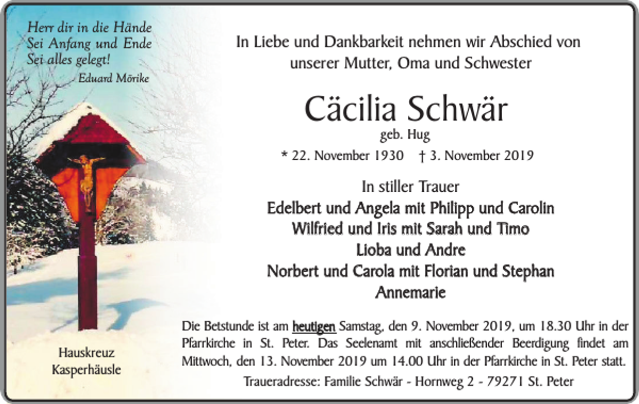 <p>Herr dir in die Hände<br />Sei Anfang und Ende<br />Sei alles gelegt!<br />Eduard Mörike</p><p>In Liebe und Dankbarkeit nehmen wir Abschied von<br />unserer Mutter, Oma und Schwester</p><p>Cäcilia Schwär</p><p>geb. Hug<br />* 22. November 1930 † 3. November 2019</p><p>In stiller Trauer<br />Edelbert und Angela mit Philipp und Carolin<br />Wilfried und Iris mit Sarah und Timo<br />Lioba und Andre<br />Norbert und Carola mit Florian und Stephan<br />Annemarie<br />Hauskreuz<br />Kasperhäusle</p><p>Die Betstunde ist am heutigen Samstag, den 9. November 2019, um 18.30 Uhr in der<br />Pfarrkirche in St. Peter. Das Seelenamt mit anschließender Beerdigung findet am<br />Mittwoch, den 13. November 2019 um 14.00 Uhr in der Pfarrkirche in St. Peter statt.<br />Traueradresse: Familie Schwär - Hornweg 2 - 79271 St. Peter</p>