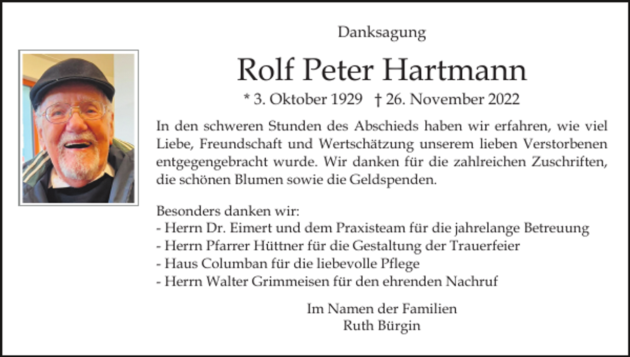 <p>Danksagung</p><p>Rolf Peter Hartmann<br />* 3. Oktober 1929 † 26. November 2022<br />In den schweren Stunden des Abschieds haben wir erfahren, wie viel<br />Liebe, Freundschaft und Wertschätzung unserem lieben Verstorbenen<br />entgegengebracht wurde. Wir danken für die zahlreichen Zuschriften,<br />die schönen Blumen sowie die Geldspenden.<br />Besonders danken wir:<br />- Herrn Dr. Eimert und dem Praxisteam für die jahrelange Betreuung<br />- Herrn Pfarrer Hüttner für die Gestaltung der Trauerfeier<br />- Haus Columban für die liebevolle Pflege<br />- Herrn Walter Grimmeisen für den ehrenden Nachruf<br />Im Namen der Familien<br />Ruth Bürgin</p>