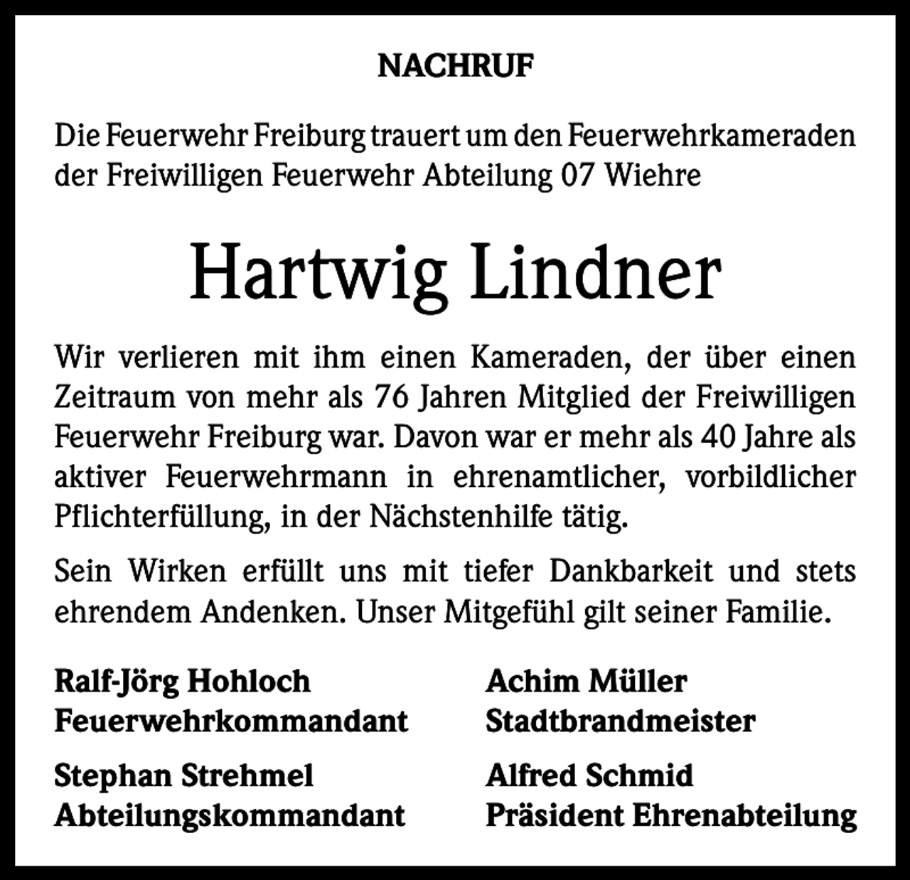 <p>NACHRUF<br />Die Feuerwehr Freiburg trauert um den ­Feuerwehrkameraden<br />der Freiwilligen Feuerwehr Abteilung 07 Wiehre</p><p>Hartwig Lindner<br />Wir verlieren mit ihm einen Kameraden, der über einen<br />Zeitraum von mehr als 76 Jahren Mitglied der Freiwilligen<br />Feuerwehr Freiburg war. Davon war er mehr als 40 Jahre als<br />aktiver Feuerwehrmann in ehrenamtlicher, vorbildlicher<br />Pflichterfüllung, in der Nächstenhilfe tätig.<br />Sein Wirken erfüllt uns mit tiefer Dankbarkeit und stets<br />­ehrendem Andenken. Unser Mitgefühl gilt seiner Familie.<br />Ralf-Jörg Hohloch<br />Achim Müller<br />Feuerwehrkommandant Stadtbrandmeister<br />Stephan Strehmel<br />Abteilungskommandant</p><p>Alfred Schmid<br />Präsident Ehrenabteilung</p>