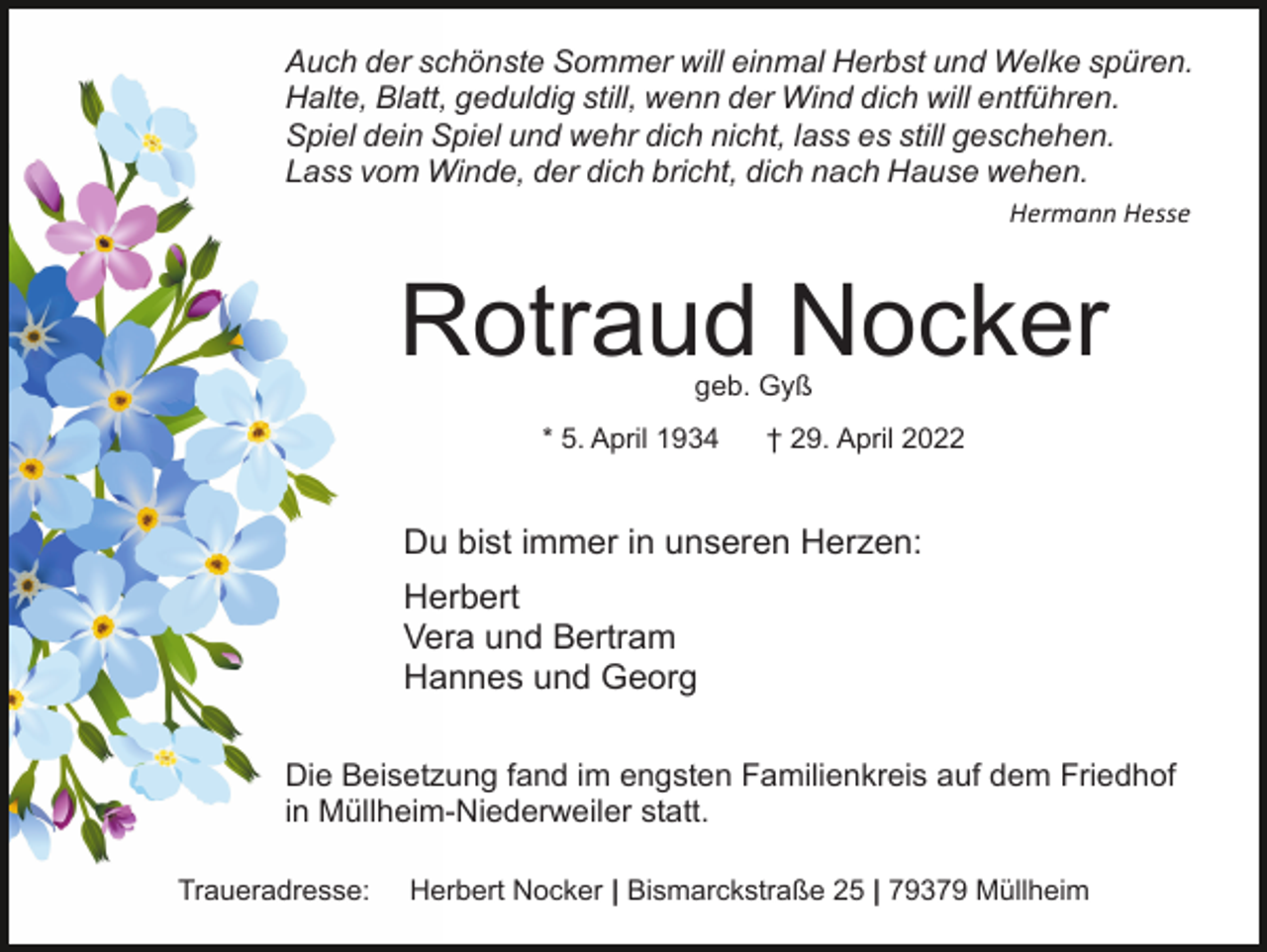 <p>Auch der schönste Sommer will einmal Herbst und Welke spüren.<br />Halte, Blatt, geduldig still, wenn der Wind dich will entführen.<br />Spiel dein Spiel und wehr dich nicht, lass es still geschehen.<br />Lass vom Winde, der dich bricht, dich nach Hause wehen.<br />Hermann Hesse</p><p>Rotraud Nocker<br />geb. Gyß</p><p>* 5. April 1934</p><p>† 29. April 2022</p><p>Du bist immer in unseren Herzen:<br />Herbert<br />Vera und Bertram<br />Hannes und Georg<br />Die Beisetzung fand im engsten Familienkreis auf dem Friedhof<br />in Müllheim-Niederweiler statt.<br />Traueradresse:</p><p>Herbert Nocker | Bismarckstraße 25 | 79379 Müllheim</p>