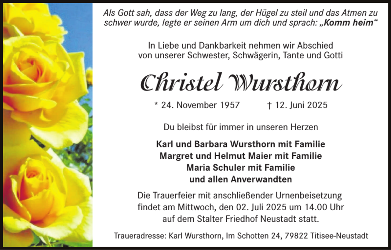 <p>Als Gott sah, dass der Weg zu lang, der Hügel zu steil und das Atmen zu<br />schwer wurde, legte er seinen Arm um dich und sprach: „Komm heim“<br />In Liebe und Dankbarkeit nehmen wir Abschied<br />von unserer Schwester, Schwägerin, Tante und Gotti</p><p>Christel Wursthorn<br />* 24. November 1957</p><p>† 12. Juni 2025</p><p>Du bleibst für immer in unseren Herzen<br />Karl und Barbara Wursthorn mit Familie<br />Margret und Helmut Maier mit Familie<br />Maria Schuler mit Familie<br />und allen Anverwandten<br />Die Trauerfeier mit anschließender Urnenbeisetzung<br />findet am Mittwoch, den 02. Juli 2025 um 14.00 Uhr<br />auf dem Stalter Friedhof Neustadt statt.<br />Traueradresse: Karl Wursthorn, Im Schotten 24, 79822 Titisee-Neustadt</p>