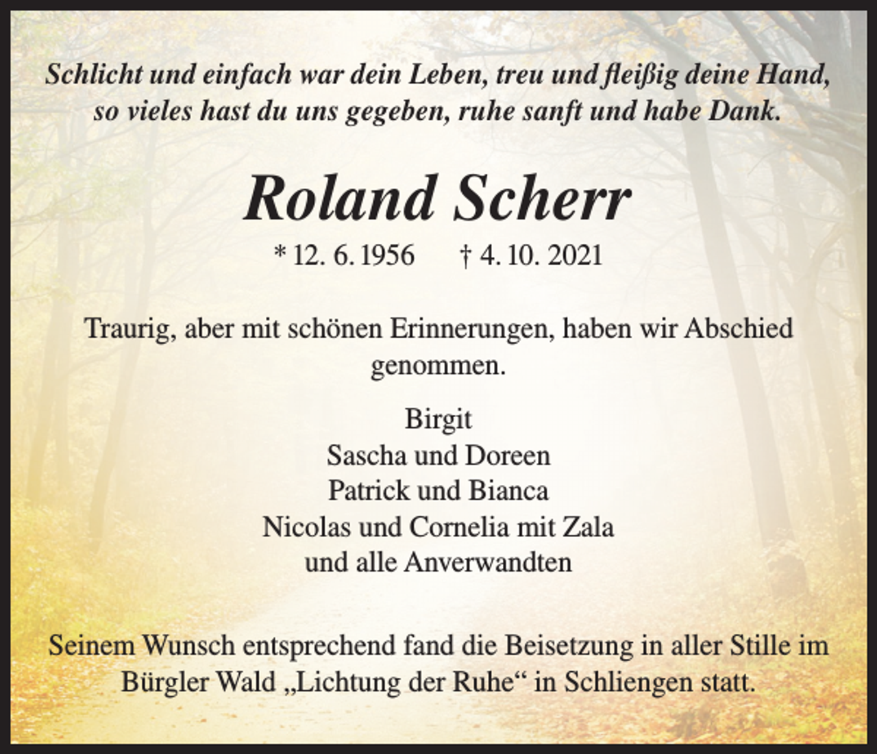 <p>Schlicht und einfach war dein Leben, treu und fleißig deine Hand,<br />so vieles hast du uns gegeben, ruhe sanft und habe Dank.</p><p>Roland Scherr<br />* 12. 6. 1956</p><p>† 4. 10. 2021</p><p>Traurig, aber mit schönen Erinnerungen, haben wir Abschied<br />genommen.<br />Birgit<br />Sascha und Doreen<br />Patrick und Bianca<br />Nicolas und Cornelia mit Zala<br />und alle Anverwandten<br />Seinem Wunsch entsprechend fand die Beisetzung in aller Stille im<br />Bürgler Wald „Lichtung der Ruhe“ in Schliengen statt.</p>