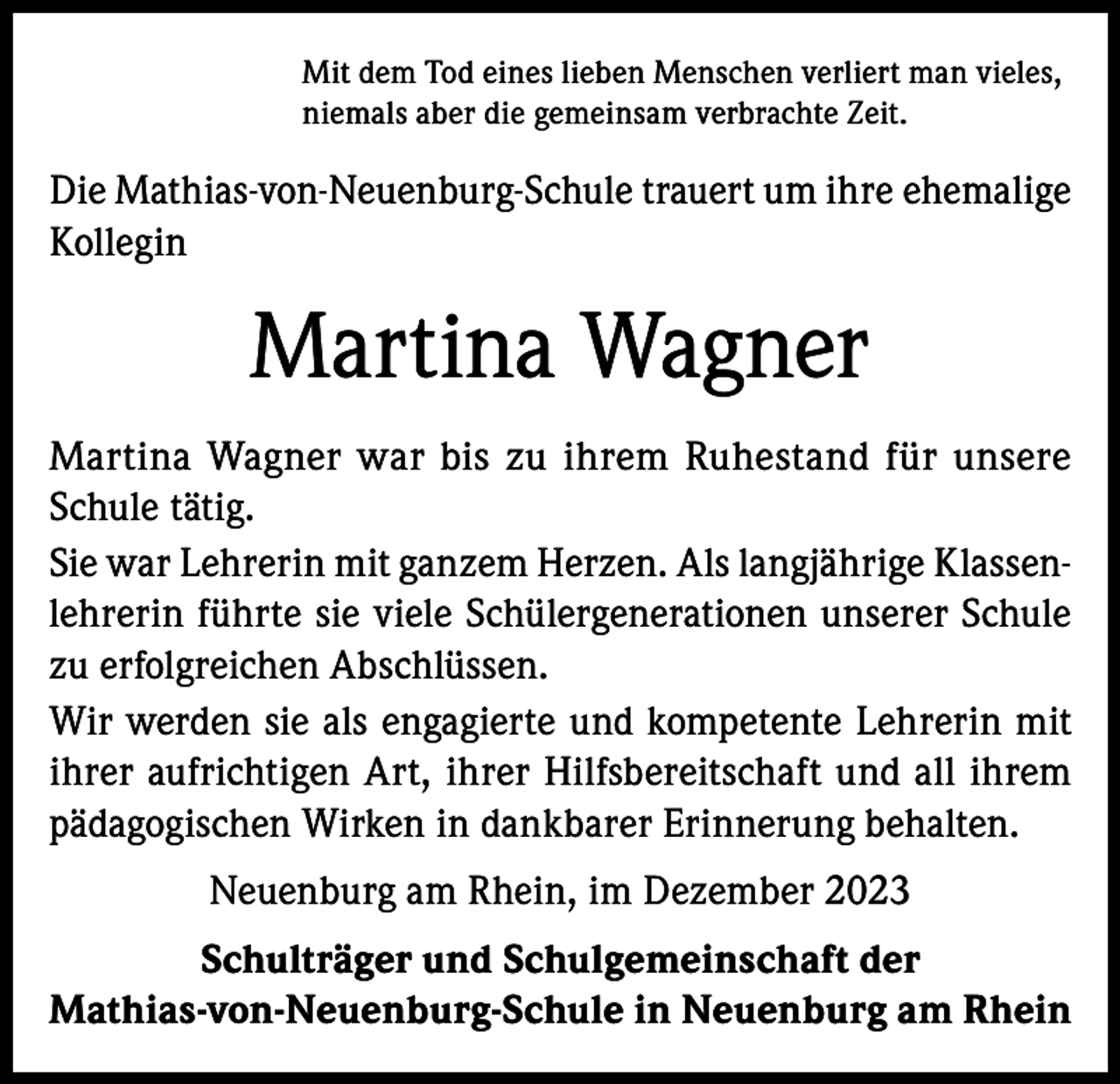 <p>Mit dem Tod eines lieben Menschen verliert man vieles,<br />niemals aber die gemeinsam verbrachte Zeit.</p><p>Die Mathias-von-Neuenburg-Schule trauert um ihre ehemalige<br />Kollegin</p><p>Martina Wagner<br />Martina Wagner war bis zu ihrem Ruhestand für unsere<br />Schule tätig.<br />Sie war Lehrerin mit ganzem Herzen. Als langjährige Klassenlehrerin führte sie viele Schülergenerationen unserer Schule<br />zu erfolgreichen Abschlüssen.<br />Wir werden sie als engagierte und kompetente Lehrerin mit<br />ihrer aufrichtigen Art, ihrer Hilfsbereitschaft und all ihrem<br />pädagogischen Wirken in dankbarer Erinnerung behalten.<br />Neuenburg am Rhein, im Dezember 2023<br />Schulträger und Schulgemeinschaft der<br />Mathias-von-Neuenburg-Schule in Neuenburg am Rhein</p>