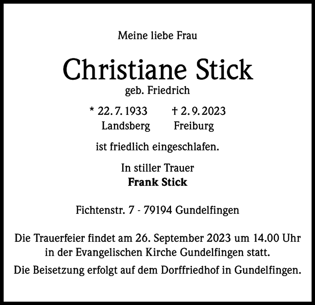 <p>Meine liebe Frau</p><p>Christiane Stick<br />geb. Friedrich</p><p>* 22. 7. 1933 † 2. 9. 2023<br />Landsberg Freiburg<br />ist friedlich eingeschlafen.<br />In stiller Trauer<br />Frank Stick<br />Fichtenstr. 7 - 79194 Gundelfingen<br />Die Trauerfeier findet am 26. September 2023 um 14.00 Uhr<br />in der Evangelischen Kirche Gundelfingen statt.<br />Die Beisetzung erfolgt auf dem Dorffriedhof in Gundelfingen.</p>