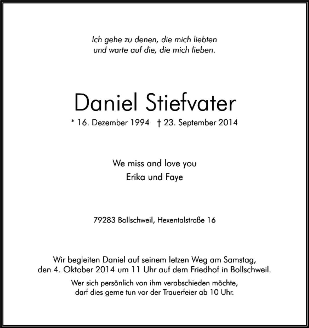 <p>Ich gehe zu denen, die mich liebten<br />und warte auf die, die mich lieben.</p><p>Daniel Stiefvater<br />* 16. Dezember 1994 † 23. September 2014</p><p>We miss and love you<br />Erika und Faye</p><p>79283 Bollschweil, Hexentalstraße 16</p><p>Wir begleiten Daniel auf seinem letzen Weg am Samstag,<br />den 4. Oktober 2014 um 11 Uhr auf dem Friedhof in Bollschweil.<br />Wer sich persönlich von ihm verabschieden möchte,<br />darf dies gerne tun vor der Trauerfeier ab 10 Uhr.</p>