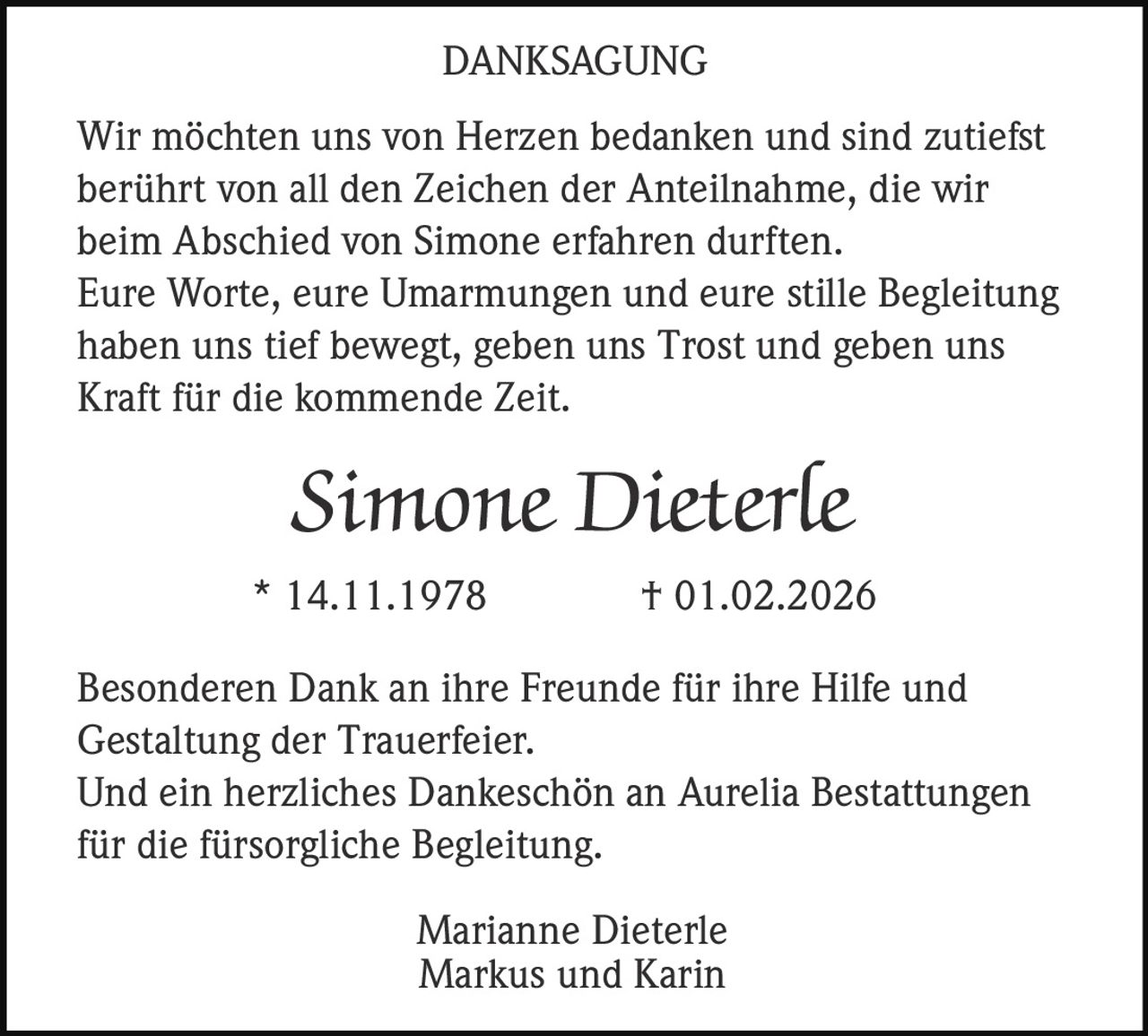 DANKSAGUNG
Wir möchten uns von Herzen bedanken und sind zutiefst
berührt von all den Zeichen der Anteilnahme, die wir
beim Abschied von Simone erfahren durften.
Eure Worte, eure Umarmungen und eure stille Begleitung
haben uns tief bewegt, geben uns Trost und geben uns
Kraft für die kommende Zeit.

Simone Dieterle
* 14.11.1978

† 01.02.2026

Besonderen Dank an ihre Freunde für ihre Hilfe und
Gestaltung der Trauerfeier.
Und ein herzliches Dankeschön an Aurelia Bestattungen
für die fürsorgliche Begleitung.
Marianne Dieterle
Markus und Karin