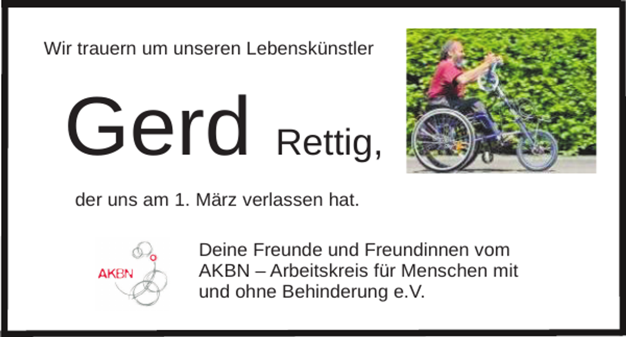 <p>Wir trauern um unseren Lebenskünstler</p><p>Gerd Rettig,<br />der uns am 1. März verlassen hat.<br />Deine Freunde und Freundinnen vom<br />AKBN – Arbeitskreis für Menschen mit<br />und ohne Behinderung e.V.</p>