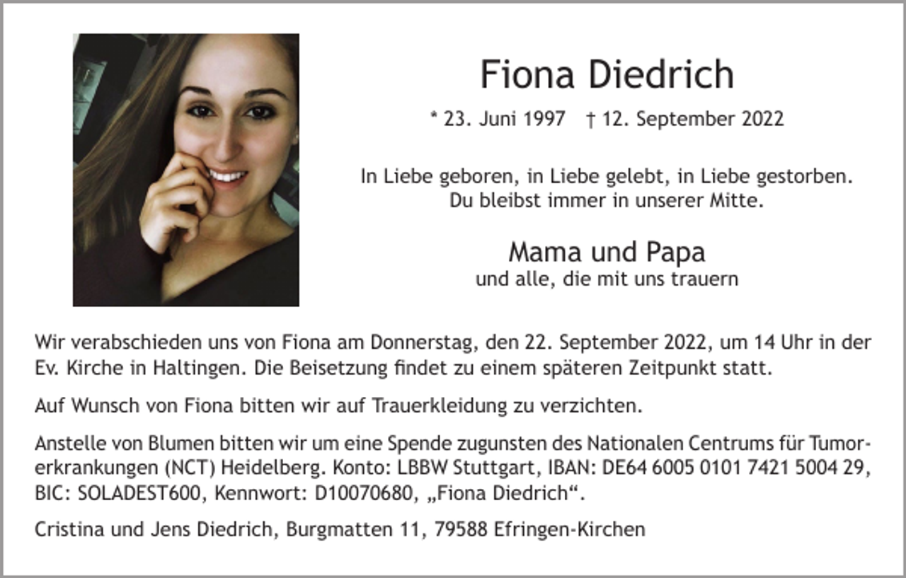 <p>Fiona Diedrich<br />* 23. Juni 1997 † 12. September 2022<br />In Liebe geboren, in Liebe gelebt, in Liebe gestorben.<br />Du bleibst immer in unserer Mitte.</p><p>Mama und Papa</p><p>und alle, die mit uns trauern<br />Wir verabschieden uns von Fiona am Donnerstag, den 22. September 2022, um 14 Uhr in der<br />Ev. Kirche in Haltingen. Die Beisetzung findet zu einem späteren Zeitpunkt statt.<br />Auf Wunsch von Fiona bitten wir auf Trauerkleidung zu verzichten.<br />Anstelle von Blumen bitten wir um eine Spende zugunsten des Nationalen Centrums für Tumorerkrankungen (NCT) Heidelberg. Konto: LBBW Stuttgart, IBAN: DE64 6005 0101 7421 5004 29,<br />BIC: SOLADEST600, Kennwort: D10070680, „Fiona Diedrich“.<br />Cristina und Jens Diedrich, Burgmatten 11, 79588 Efringen-Kirchen</p>