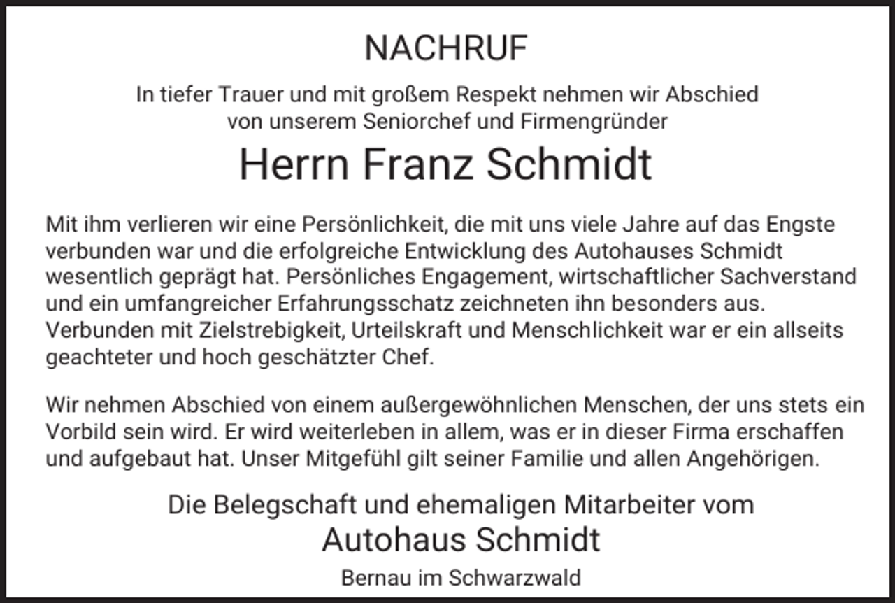<p>NACHRUF<br />In tiefer Trauer und mit großem Respekt nehmen wir Abschied<br />von unserem Seniorchef und Firmengründer</p><p>Herrn Franz Schmidt<br />Mit ihm verlieren wir eine Persönlichkeit, die mit uns viele Jahre auf das Engste<br />verbunden war und die erfolgreiche Entwicklung des Autohauses Schmidt<br />wesentlich geprägt hat. Persönliches Engagement, wirtschaftlicher Sachverstand<br />und ein umfangreicher Erfahrungsschatz zeichneten ihn besonders aus.<br />Verbunden mit Zielstrebigkeit, Urteilskraft und Menschlichkeit war er ein allseits<br />geachteter und hoch geschätzter Chef.<br />Wir nehmen Abschied von einem außergewöhnlichen Menschen, der uns stets ein<br />Vorbild sein wird. Er wird weiterleben in allem, was er in dieser Firma erschaffen<br />und aufgebaut hat. Unser Mitgefühl gilt seiner Familie und allen Angehörigen.</p><p>Die Belegschaft und ehemaligen Mitarbeiter vom</p><p>Autohaus Schmidt<br />Bernau im Schwarzwald</p>