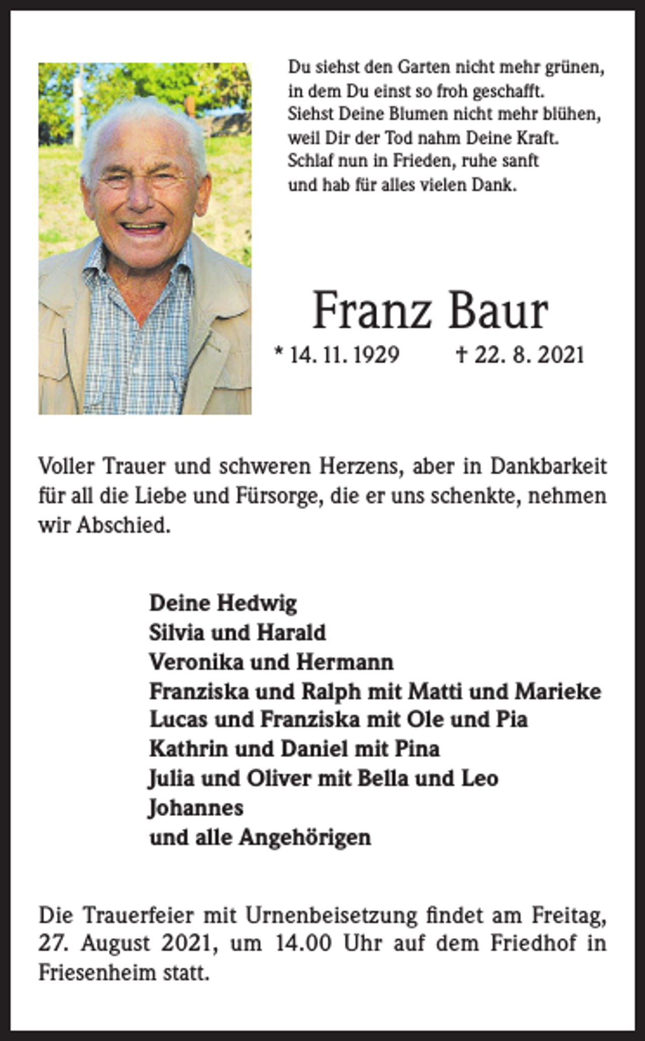 <p>Du siehst den Garten nicht mehr grünen,<br />in dem Du einst so froh geschafft.<br />Siehst Deine Blumen nicht mehr blühen,<br />weil Dir der Tod nahm Deine Kraft.<br />Schlaf nun in Frieden, ruhe sanft<br />und hab für alles vielen Dank.</p><p>Franz Baur</p><p>* 14. 11. 1929</p><p>† 22. 8. 2021</p><p>Voller Trauer und schweren Herzens, aber in Dankbarkeit<br />für all die Liebe und Fürsorge, die er uns schenkte, nehmen<br />wir Abschied.<br />Deine Hedwig<br />Silvia und Harald<br />Veronika und Hermann<br />Franziska und Ralph mit Matti und Marieke<br />Lucas und Franziska mit Ole und Pia<br />Kathrin und Daniel mit Pina<br />Julia und Oliver mit Bella und Leo<br />Johannes<br />und alle Angehörigen<br />Die Trauerfeier mit Urnenbeisetzung findet am Freitag,<br />27. August 2021, um 14.00 Uhr auf dem Friedhof in<br />Friesenheim statt.</p>