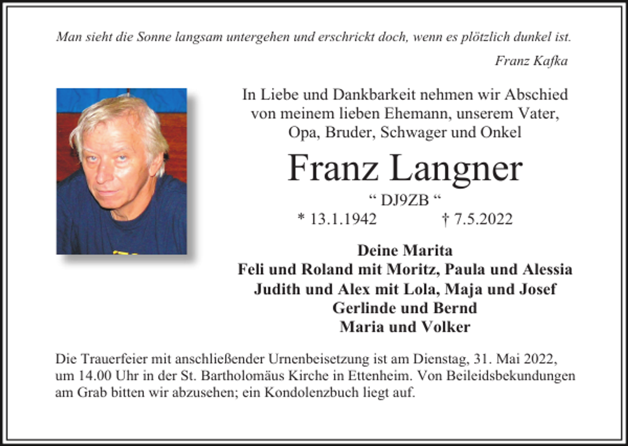 <p>Man sieht die Sonne langsam untergehen und erschrickt doch, wenn es plötzlich dunkel ist.</p><p>Franz Kafka</p><p>In Liebe und Dankbarkeit nehmen wir Abschied<br />von meinem lieben Ehemann, unserem Vater,<br />Opa, Bruder, Schwager und Onkel</p><p>Franz Langner<br />“ DJ9ZB “<br />* 13.1.1942<br />† 7.5.2022<br />Deine Marita<br />Feli und Roland mit Moritz, Paula und Alessia<br />Judith und Alex mit Lola, Maja und Josef<br />Gerlinde und Bernd<br />Maria und Volker<br />Die Trauerfeier mit anschließender Urnenbeisetzung ist am Dienstag, 31. Mai 2022,<br />um 14.00 Uhr in der St. Bartholomäus Kirche in Ettenheim. Von Beileidsbekundungen<br />am Grab bitten wir abzusehen; ein Kondolenzbuch liegt auf.</p>