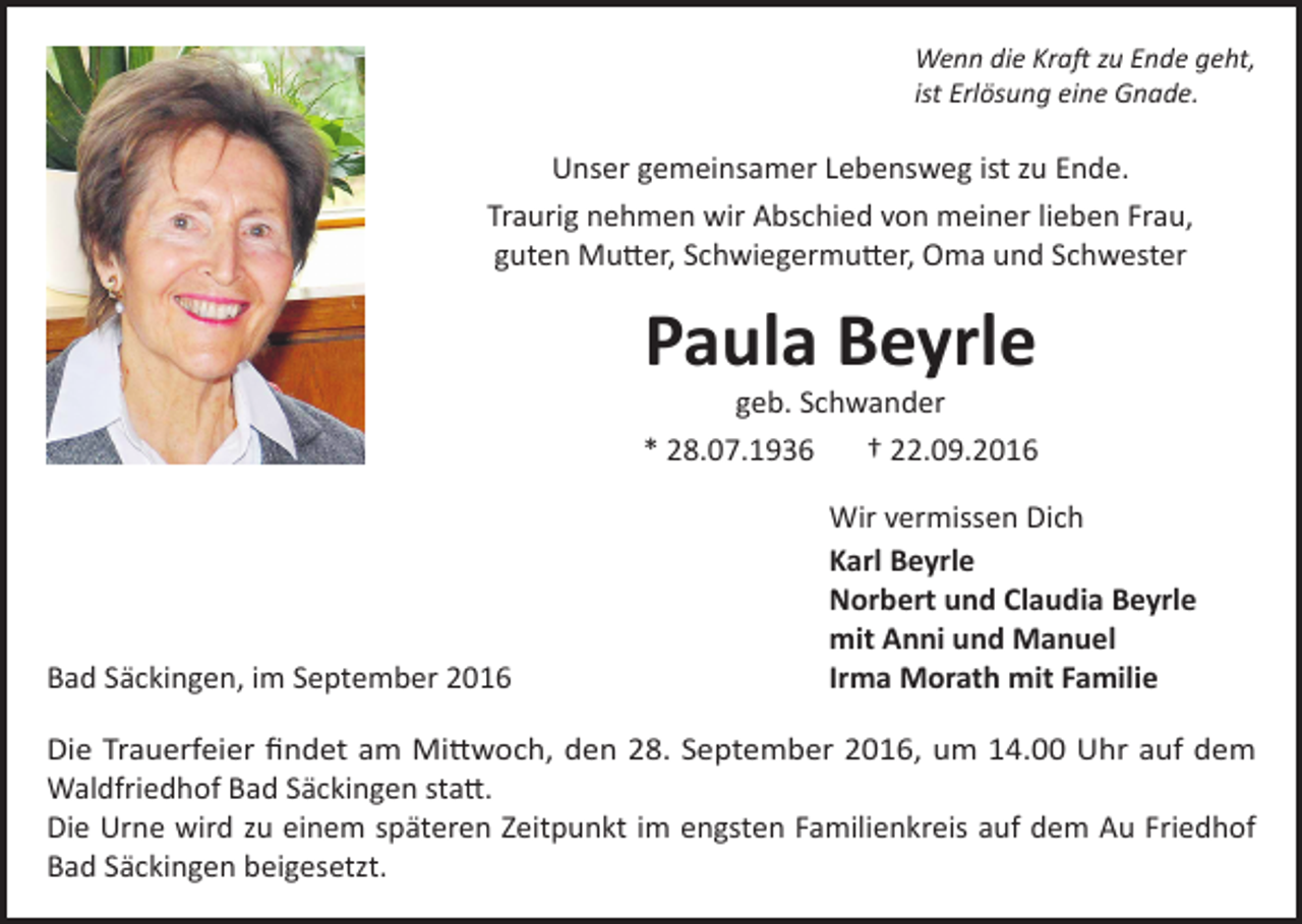 <p>Wenn die Kraft zu Ende geht,<br />ist Erlösung eine Gnade.</p><p>Unser gemeinsamer Lebensweg ist zu Ende.<br />Traurig nehmen wir Abschied von meiner lieben Frau,<br />guten Mutter, Schwiegermutter, Oma und Schwester</p><p>Paula Beyrle</p><p>geb. Schwander<br />* 28.07.1936<br />† 22.09.2016</p><p>Bad Säckingen, im September 2016</p><p>Wir vermissen Dich<br />Karl Beyrle<br />Norbert und Claudia Beyrle<br />mit Anni und Manuel<br />Irma Morath mit Familie</p><p>Die Trauerfeier findet am Mittwoch, den 28. September 2016, um 14.00 Uhr auf dem<br />Waldfriedhof Bad Säckingen statt.<br />Die Urne wird zu einem späteren Zeitpunkt im engsten Familienkreis auf dem Au Friedhof<br />Bad Säckingen beigesetzt.</p>
