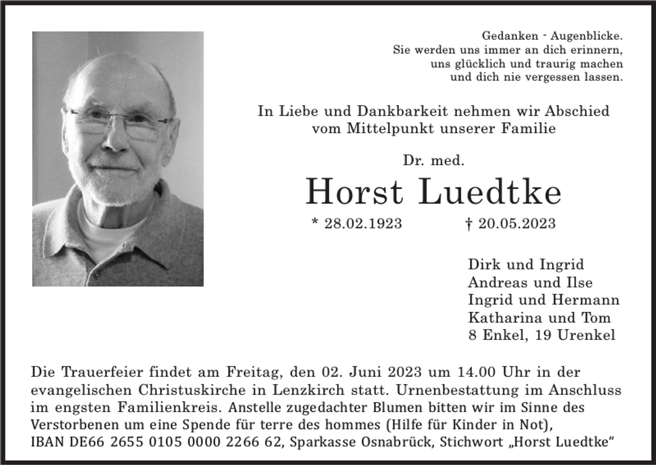 <p>Gedanken - Augenblicke.<br />Sie werden uns immer an dich erinnern,<br />uns glücklich und traurig machen<br />und dich nie vergessen lassen.</p><p>In Liebe und Dankbarkeit nehmen wir Abschied<br />vom Mittelpunkt unserer Familie<br />Dr. med.</p><p>Horst Luedtke<br />* 28.02.1923</p><p>† 20.05.2023</p><p>Dirk und Ingrid<br />Andreas und Ilse<br />Ingrid und Hermann<br />Katharina und Tom<br />8 Enkel, 19 Urenkel<br />Die Trauerfeier findet am Freitag, den 02. Juni 2023 um 14.00 Uhr in der<br />evangelischen Christuskirche in Lenzkirch statt. Urnenbestattung im Anschluss<br />im engsten Familienkreis. Anstelle zugedachter Blumen bitten wir im Sinne des<br />Verstorbenen um eine Spende für terre des hommes (Hilfe für Kinder in Not),<br />IBAN DE66 2655 0105 0000 2262, Sparkasse Osnabrück, Stichwort „Horst Luedtke“</p>