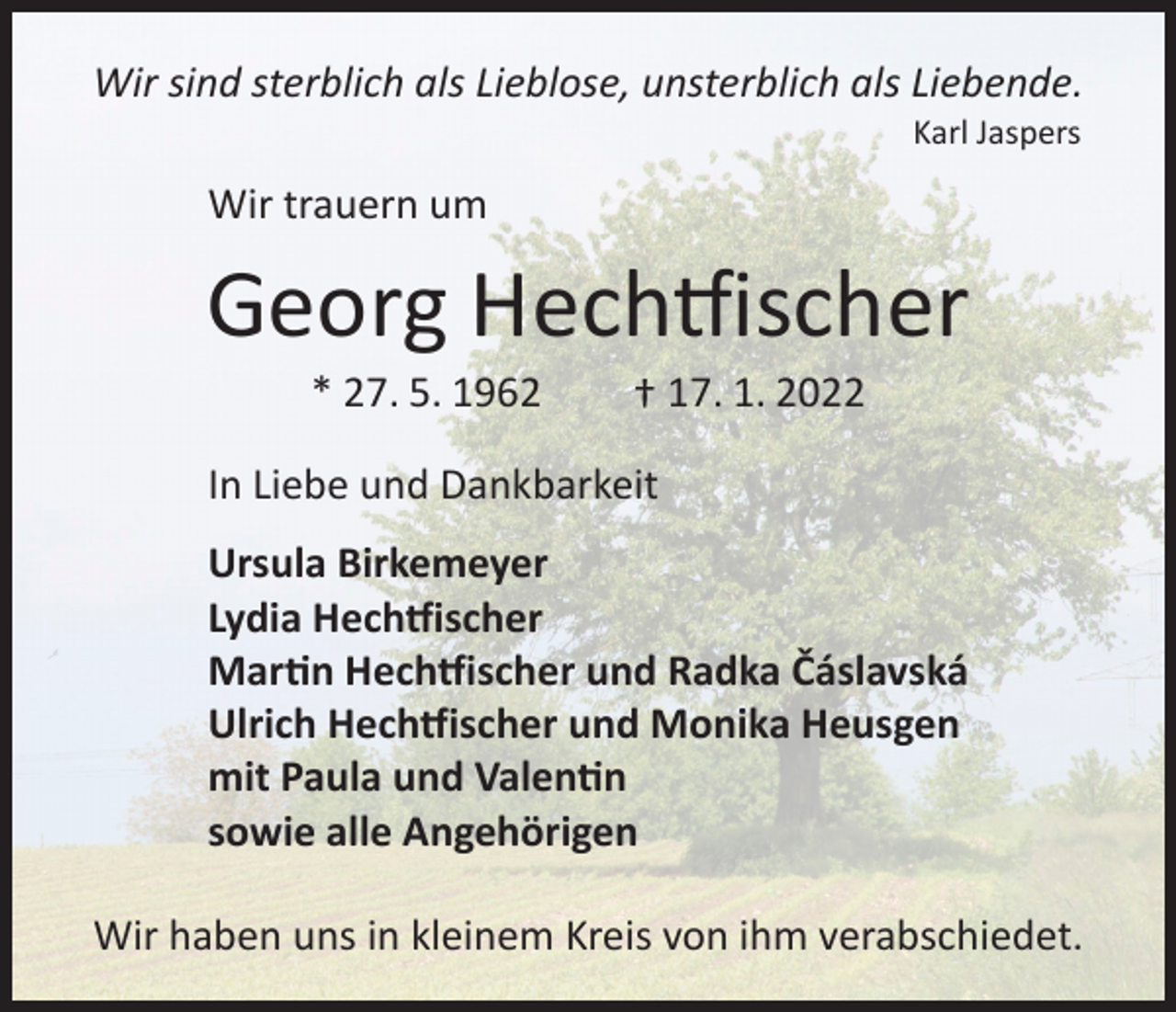 <p>Wir sind sterblich als Lieblose, unsterblich als Liebende.<br />Karl Jaspers</p><p>Wir trauern um</p><p>Georg Hechtfischer<br />* 27. 5. 1962</p><p>† 17. 1. 2022</p><p>In Liebe und Dankbarkeit<br />Ursula Birkemeyer<br />Lydia Hechtfischer<br />Martin Hechtfischer und Radka Čáslavská<br />Ulrich Hechtfischer und Monika Heusgen<br />mit Paula und Valentin<br />sowie alle Angehörigen<br />Wir haben uns in kleinem Kreis von ihm verabschiedet.</p>